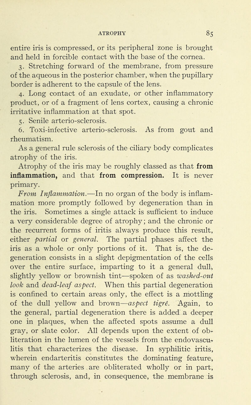 entire iris is compressed, or its peripheral zone is brought and held in forcible contact with the base of the cornea. 3. Stretching forward of the membrane, from pressure of the aqueous in the posterior chamber, when the pupillary border is adherent to the capsule of the lens. 4. Long contact of an exudate, or other inflammatory product, or of a fragment of lens cortex, causing a chronic irritative inflammation at that spot. 5. Senile arterio-sclerosis. 6. Toxi-infective arterio-sclerosis. As from gout and rheumatism. As a general rule sclerosis of the ciliary body complicates atrophy of the iris. Atrophy of the iris may be roughly classed as that from inflammation, and that from compression. It is never primary. From Inflammation.—In no organ of the body is inflam- mation more promptly followed by degeneration than in the iris. Sometimes a single attack is sufficient to induce a very considerable degree of atrophy; and the chronic or the recurrent forms of iritis always produce this result, either partial or general. The partial phases affect the iris as a whole or only portions of it. That is, the de- generation consists in a slight depigmentation of the cells over the entire surface, imparting to it a general dull, slightly yellow or brownish tint—spoken of as washed-out look and dead-leaf aspect. When this partial degeneration is confined to certain areas only, the effect is a mottling of the dull yellow and brown—aspect tigre. Again, to the general, partial degeneration there is added a deeper one in plaques, when the affected spots assume a dull gray, or slate color. All depends upon the extent of ob- literation in the lumen of the vessels from the endovascu^ litis that characterizes the disease. In syphilitic iritis, wherein endarteritis constitutes the dominating feature* many of the arteries are obliterated wholly or in part, through sclerosis, and, in consequence, the membrane is