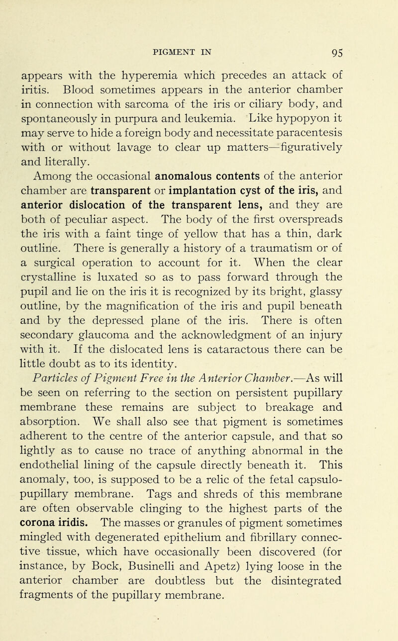 appears with the hyperemia which precedes an attack of iritis. Blood sometimes appears in the anterior chamber in connection with sarcoma of the iris or ciliary body, and spontaneously in purpura and leukemia. Like hypopyon it may serve to hide a foreign body and necessitate paracentesis with or without lavage to clear up matters—figuratively and literally. Among the occasional anomalous contents of the anterior chamber are transparent or implantation cyst of the iris, and anterior dislocation of the transparent lens, and they are both of peculiar aspect. The body of the first overspreads the iris with a faint tinge of yellow that has a thin, dark outline. There is generally a history of a traumatism or of a surgical operation to account for it. When the clear crystalline is luxated so as to pass forward through the pupil and lie on the iris it is recognized by its bright, glassy outline, by the magnification of the iris and pupil beneath and by the depressed plane of the iris. There is often secondary glaucoma and the acknowledgment of an injury with it. If the dislocated lens is cataractous there can be little doubt as to its identity. Particles of Pigment Free in the Anterior Chamber.—As will be seen on referring to the section on persistent pupillary membrane these remains are subject to breakage and absorption. We shall also see that pigment is sometimes adherent to the centre of the anterior capsule, and that so lightly as to cause no trace of anything abnormal in the endothelial lining of the capsule directly beneath it. This anomaly, too, is supposed to be a relic of the fetal capsulo- pupillary membrane. Tags and shreds of this membrane are often observable clinging to the highest parts of the corona iridis. The masses or granules of pigment sometimes mingled with degenerated epithelium and fibrillary connec- tive tissue, which have occasionally been discovered (for instance, by Bock, Businelli and Apetz) lying loose in the anterior chamber are doubtless but the disintegrated fragments of the pupillary membrane.