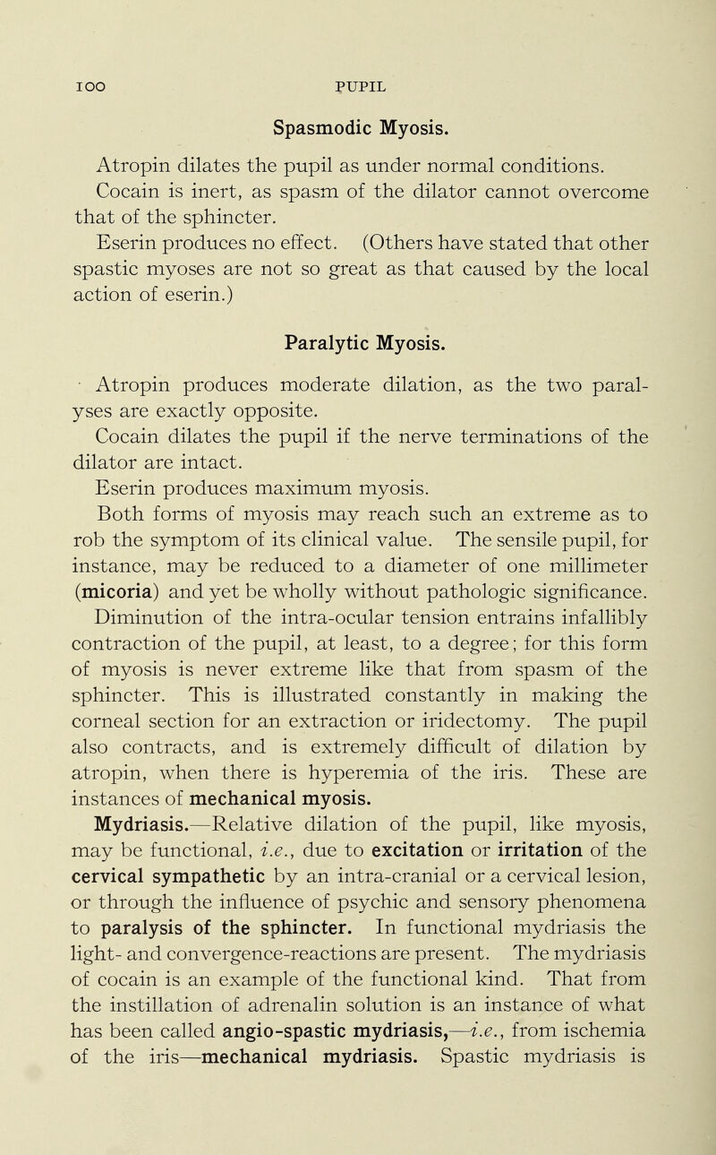 Spasmodic Myosis. Atropin dilates the pupil as under normal conditions. Cocain is inert, as spasm of the dilator cannot overcome that of the sphincter. Eserin produces no effect. (Others have stated that other spastic myoses are not so great as that caused by the local action of eserin.) Paralytic Myosis. • Atropin produces moderate dilation, as the two paral- yses are exactly opposite. Cocain dilates the pupil if the nerve terminations of the dilator are intact. Eserin produces maximum myosis. Both forms of myosis may reach such an extreme as to rob the symptom of its clinical value. The sensile pupil, for instance, may be reduced to a diameter of one millimeter (micoria) and yet be wholly without pathologic significance. Diminution of the intra-ocular tension entrains infallibly contraction of the pupil, at least, to a degree; for this form of myosis is never extreme like that from spasm of the sphincter. This is illustrated constantly in making the corneal section for an extraction or iridectomy. The pupil also contracts, and is extremely difficult of dilation by atropin, when there is hyperemia of the iris. These are instances of mechanical myosis. Mydriasis.—Relative dilation of the pupil, like myosis, may be functional, i.e., due to excitation or irritation of the cervical sympathetic by an intra-cranial or a cervical lesion, or through the influence of psychic and sensory phenomena to paralysis of the sphincter. In functional mydriasis the light- and convergence-reactions are present. The mydriasis of cocain is an example of the functional kind. That from the instillation of adrenalin solution is an instance of what has been called angio-spastic mydriasis,—i.e., from ischemia of the iris—mechanical mydriasis. Spastic mydriasis is