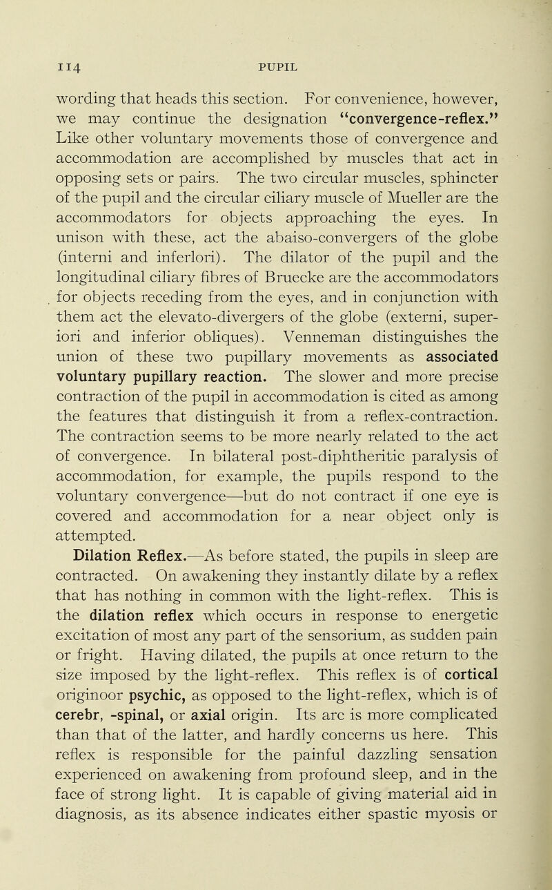 wording that heads this section. For convenience, however, we may continue the designation convergence-reflex. Like other voluntary movements those of convergence and accommodation are accomplished by muscles that act in opposing sets or pairs. The two circular muscles, sphincter of the pupil and the circular ciliary muscle of Mueller are the accommodators for objects approaching the eyes. In unison with these, act the abaiso-convergers of the globe (interni and inferlori). The dilator of the pupil and the longitudinal ciliary fibres of Bruecke are the accommodators for objects receding from the eyes, and in conjunction with them act the elevato-divergers of the globe (externi, super- iori and inferior obliques). Venneman distinguishes the union of these two pupillary movements as associated voluntary pupillary reaction. The slower and more precise contraction of the pupil in accommodation is cited as among the features that distinguish it from a reflex-contraction. The contraction seems to be more nearly related to the act of convergence. In bilateral post-diphtheritic paralysis of accommodation, for example, the pupils respond to the voluntary convergence—but do not contract if one eye is covered and accommodation for a near object only is attempted. Dilation Reflex.—As before stated, the pupils in sleep are contracted. On awakening they instantly dilate by a reflex that has nothing in common with the light-reflex. This is the dilation reflex which occurs in response to energetic excitation of most any part of the sensorium, as sudden pain or fright. Having dilated, the pupils at once return to the size imposed by the light-reflex. This reflex is of cortical originoor psychic, as opposed to the light-reflex, which is of cerebr, -spinal, or axial origin. Its arc is more complicated than that of the latter, and hardly concerns us here. This reflex is responsible for the painful dazzling sensation experienced on awakening from profound sleep, and in the face of strong light. It is capable of giving material aid in diagnosis, as its absence indicates either spastic myosis or