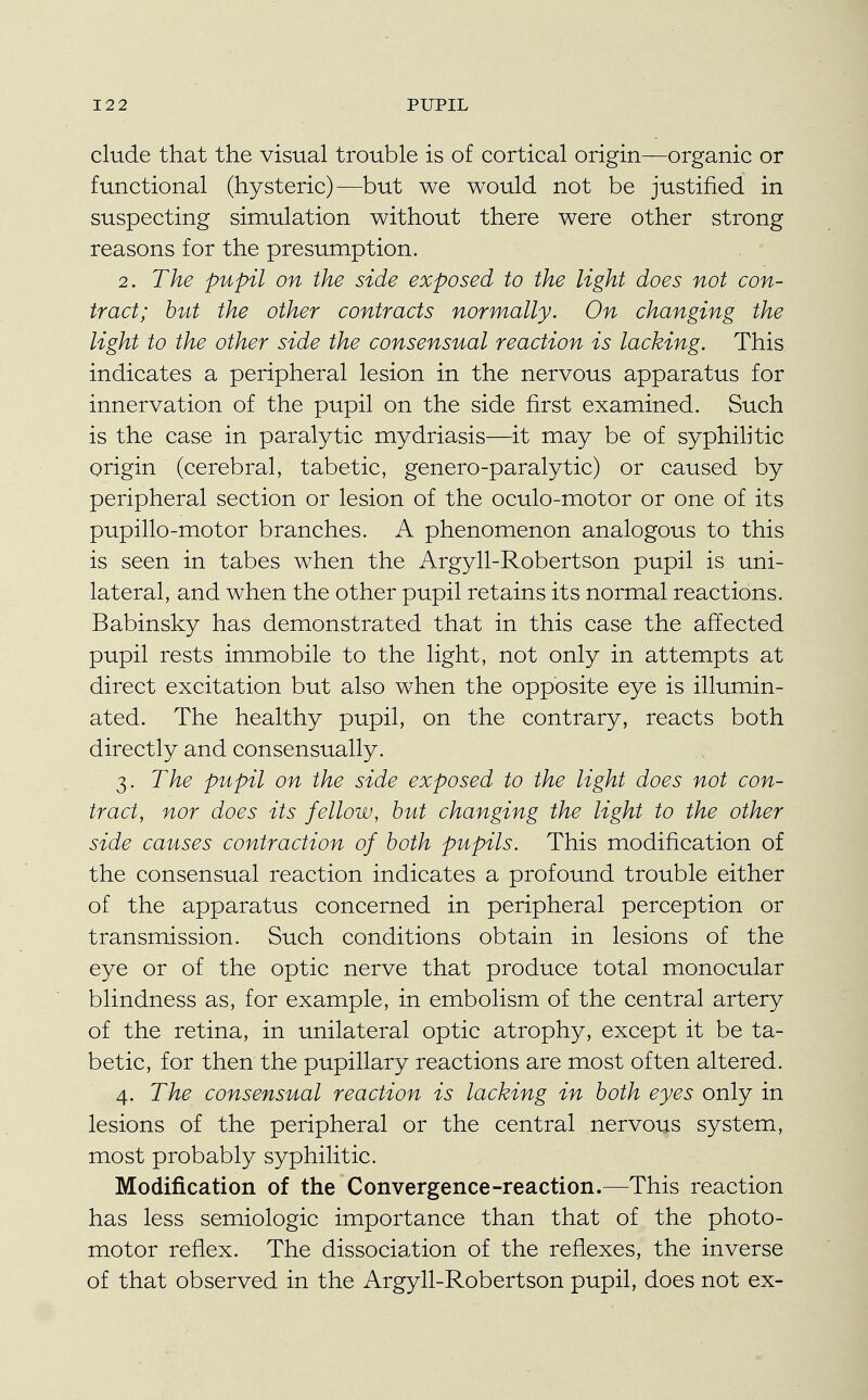 elude that the visual trouble is of cortical origin—organic or functional (hysteric)—but we would not be justified in suspecting simulation without there were other strong reasons for the presumption. 2. The pupil on the side exposed to the light does not con- tract; but the other contracts normally. On changing the light to the other side the consensual reaction is lacking. This indicates a peripheral lesion in the nervous apparatus for innervation of the pupil on the side first examined. Such is the case in paralytic mydriasis—it may be of syphilitic origin (cerebral, tabetic, genero-paralytic) or caused by peripheral section or lesion of the oculo-motor or one of its pupillo-motor branches. A phenomenon analogous to this is seen in tabes when the Argyll-Robertson pupil is uni- lateral, and when the other pupil retains its normal reactions. Babinsky has demonstrated that in this case the affected pupil rests immobile to the light, not only in attempts at direct excitation but also when the opposite eye is illumin- ated. The healthy pupil, on the contrary, reacts both directly and consensually. 3. The pupil on the side exposed to the light does not con- tract, nor does its fellow, but changing the light to the other side causes contraction of both pupils. This modification of the consensual reaction indicates a profound trouble either of the apparatus concerned in peripheral perception or transmission. Such conditions obtain in lesions of the eye or of the optic nerve that produce total monocular blindness as, for example, in embolism of the central artery of the retina, in unilateral optic atrophy, except it be ta- betic, for then the pupillary reactions are most often altered. 4. The consensual reaction is lacking in both eyes only in lesions of the peripheral or the central nervous system, most probably syphilitic. Modification of the Convergence-reaction.—This reaction has less semiologic importance than that of the photo- motor reflex. The dissociation of the reflexes, the inverse of that observed in the Argyll-Robertson pupil, does not ex-