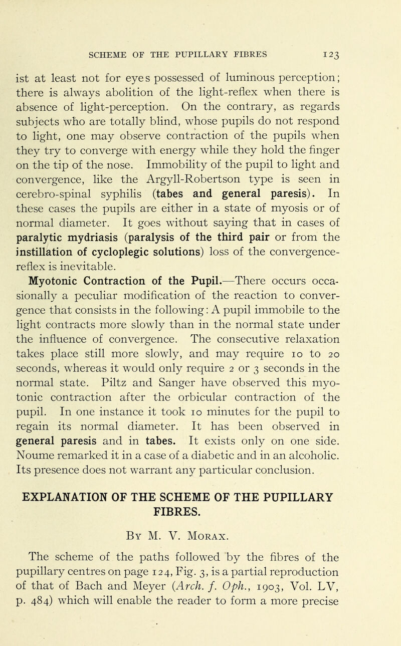 ist at least not for eye s possessed of luminous perception; there is always abolition of the light-reflex when there is absence of light-perception. On the contrary, as regards subjects who are totally blind, whose pupils do not respond to light, one may observe contraction of the pupils when they try to converge with energy while they hold the finger on the tip of the nose. Immobility of the pupil to light and convergence, like the Argyll-Robertson type is seen in cerebro-spinal syphilis (tabes and general paresis). In these cases the pupils are either in a state of myosis or of normal diameter. It goes without saying that in cases of paralytic mydriasis (paralysis of the third pair or from the instillation of cycloplegic solutions) loss of the convergence- reflex is inevitable. Myotonic Contraction of the Pupil.—There occurs occa- sionally a peculiar modification of the reaction to conver- gence that consists in the following: A pupil immobile to the light contracts more slowly than in the normal state under the influence of convergence. The consecutive relaxation takes place still more slowly, and may require 10 to 20 seconds, whereas it would only require 2 or 3 seconds in the normal state. Piltz and Sanger have observed this myo- tonic contraction after the orbicular contraction of the pupil. In one instance it took 10 minutes for the pupil to regain its normal diameter. It has been observed in general paresis and in tabes. It exists only on one side. Noume remarked it in a case of a diabetic and in an alcoholic. Its presence does not warrant any particular conclusion. EXPLANATION OF THE SCHEME OF THE PUPILLARY FIBRES. By M. V. Morax. The scheme of the paths followed by the fibres of the pupillary centres on page 124, Fig. 3, is a partial reproduction of that of Bach and Meyer (Arch. f. Oph., 1903, Vol. LV, p. 484) which will enable the reader to form a more precise