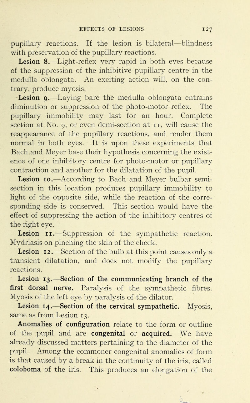 pupillary reactions. If the lesion is bilateral—blindness with preservation of the pupillary reactions. Lesion 8.—Light-reflex very rapid in both eyes because of the suppression of the inhibitive pupillary centre in the medulla oblongata. An exciting action will, on the con- trary, produce myosis. -Lesion 9.—Laying bare the medulla oblongata entrains diminution or suppression of the photo-motor reflex. The pupillary immobility may last for an hour. Complete section at No. 9, or even demi-section at 11, will cause the reappearance of the pupillary reactions, and render them normal in both eyes. It is upon these experiments that Bach and Meyer base their hypothesis concerning the exist- ence of one inhibitory centre for photo-motor or pupillary contraction and another for the dilatation of the pupil. Lesion 10.—According to Bach and Meyer bulbar semi- section in this location produces pupillary immobility to light of the opposite side, while the reaction of the corre- sponding side is conserved. This section would have the effect of suppressing the action of the inhibitory centres of the right eye. Lesion 11.—Suppression of the sympathetic reaction. Mydriasis on pinching the skin of the cheek. Lesion 12.—Section of the bulb at this point causes only a transient dilatation, and does not modify the pupillary reactions. Lesion 13.—Section of the communicating branch of the first dorsal nerve. Paralysis of the sympathetic fibres. Myosis of the left eye by paralysis of the dilator. Lesion 14.—Section of the cervical sympathetic. Myosis, same as from Lesion 13. Anomalies of configuration relate to the form or outline of the pupil and are congenital or acquired. We have already discussed matters pertaining to the diameter of the pupil. Among the commoner congenital anomalies of form is that caused by a break in the continuity of the iris, called coloboma of the iris. This produces an elongation of the