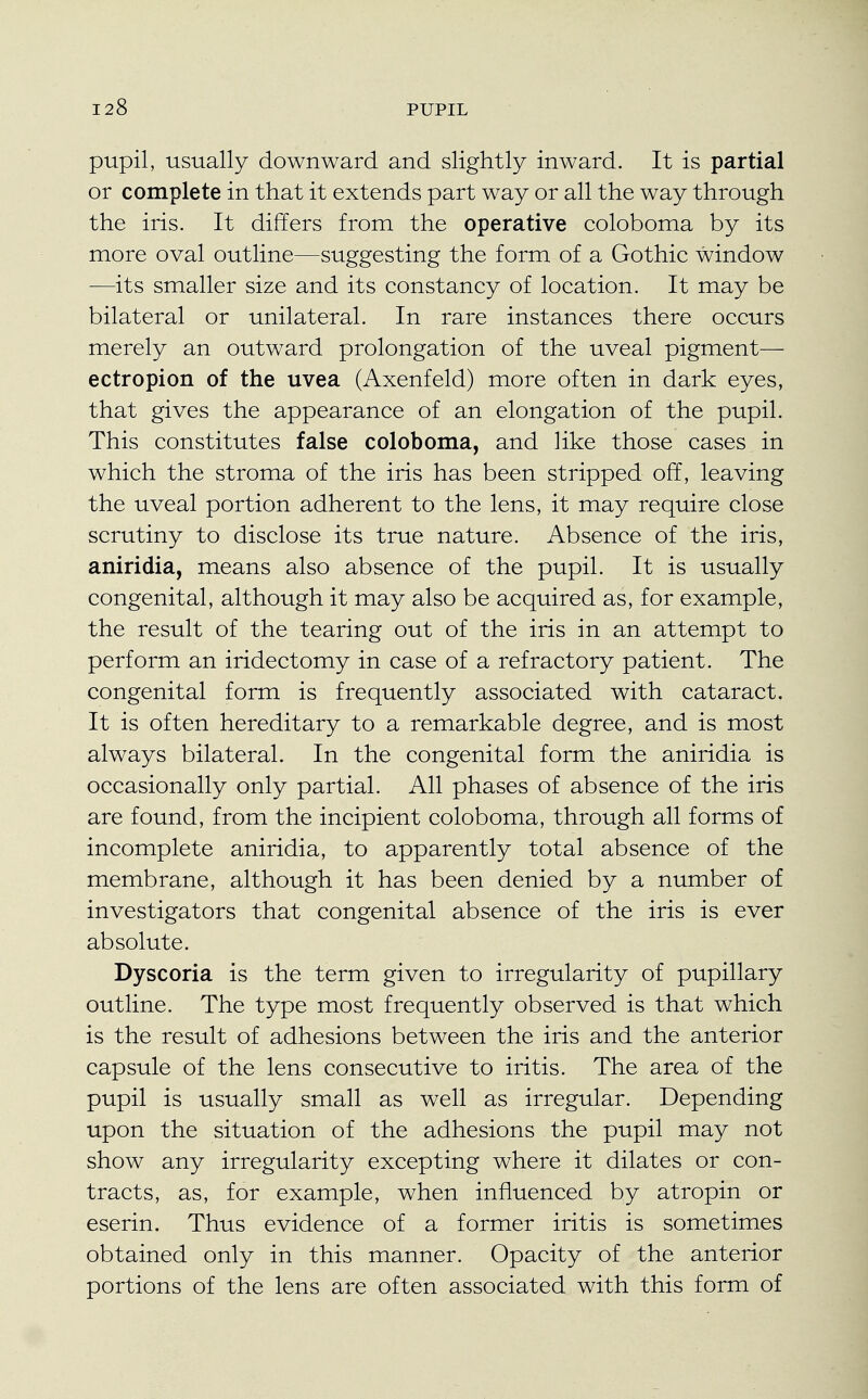 pupil, usually downward and slightly inward. It is partial or complete in that it extends part way or all the way through the iris. It differs from the operative coloboma by its more oval outline—suggesting the form of a Gothic window —its smaller size and its constancy of location. It may be bilateral or unilateral. In rare instances there occurs merely an outward prolongation of the uveal pigment— ectropion of the uvea (Axenfeld) more often in dark eyes, that gives the appearance of an elongation of the pupil. This constitutes false coloboma, and like those cases in which the stroma of the iris has been stripped off, leaving the uveal portion adherent to the lens, it may require close scrutiny to disclose its true nature. Absence of the iris, aniridia, means also absence of the pupil. It is usually congenital, although it may also be acquired as, for example, the result of the tearing out of the iris in an attempt to perform an iridectomy in case of a refractory patient. The congenital form is frequently associated with cataract. It is often hereditary to a remarkable degree, and is most always bilateral. In the congenital form the aniridia is occasionally only partial. All phases of absence of the iris are found, from the incipient coloboma, through all forms of incomplete aniridia, to apparently total absence of the membrane, although it has been denied by a number of investigators that congenital absence of the iris is ever absolute. Dyscoria is the term given to irregularity of pupillary outline. The type most frequently observed is that which is the result of adhesions between the iris and the anterior capsule of the lens consecutive to iritis. The area of the pupil is usually small as well as irregular. Depending upon the situation of the adhesions the pupil may not show any irregularity excepting where it dilates or con- tracts, as, for example, when influenced by atropin or eserin. Thus evidence of a former iritis is sometimes obtained only in this manner. Opacity of the anterior portions of the lens are often associated with this form of