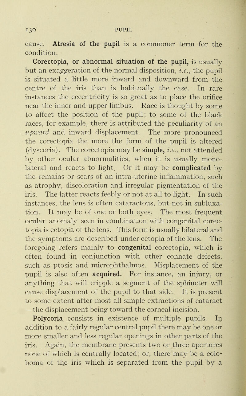 cause. Atresia of the pupil is a commoner term for the condition. Corectopia, or abnormal situation of the pupil, is usually but an exaggeration of the normal disposition, i.e., the pupil is situated a little more inward and downward from the centre of the iris than is habitually the case. In rare instances the eccentricity is so great as to place the orifice near the inner and upper limbus. Race is thought by some to affect the position of the pupil; to some of the black races, for example, there is attributed the peculiarity of an upward and inward displacement. The more pronounced the corectopia the more the form of the pupil is altered (dyscoria). The corectopia may be simple, i.e., not attended by other ocular abnormalities, when it is usually mono- lateral and reacts to light. Or it may be complicated by the remains or scars of an intra-uterine inflammation, such as atrophy, discoloration and irregular pigmentation of the iris. The latter reacts feebly or not at all to light. In such instances, the lens is often cataractous, but not in subluxa- tion. It may be of one or both eyes. The most frequent ocular anomaly seen in combination with congenital corec- topia is ectopia of the lens. This form is usually bilateral and the symptoms are described under ectopia of the lens. The foregoing refers mainly to congenital corectopia, which is often found in conjunction with other connate defects, such as ptosis and microphthalmos. Misplacement of the pupil is also often acquired. For instance, an injury, or anything that will cripple a segment of the sphincter will cause displacement of the pupil to that side. It is present to some extent after most all simple extractions of cataract —the displacement being toward the corneal incision. Polycoria consists in existence of multiple pupils. In addition to a fairly regular central pupil there may be one or more smaller and less regular openings in other parts of the iris. Again, the membrane presents two or three apertures none of which is centrally located; or, there may be a colo- boma of th,e iris which is separated from the pupil by a