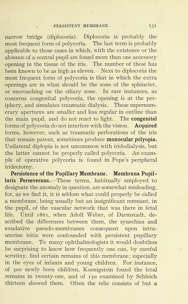 PERSISTENT MEMBRANE narrow bridge (diplocoria). Diplocoria is probably the most frequent form of polycoria. The last term is probably applicable to those cases in which, with the existence or the absence of a central pupil are found more than one accessory opening in the tissue of the iris. The number of these has been known to be as high as eleven. Next to diplocoria the most frequent form of polycoria is that in which the extra openings are in what should be the zone of the sphincter, or encroaching on the ciliary zone. In rare instances, as concerns congenital polycoria, the opening is at the per- iphery, and simulates traumatic dialysis. These supernum- erary apertures are smaller and less regular in outline than the main pupil, and do not react to light. The congenital forms of polycoria do not interfere with the vision. Acquired forms, however, such as traumatic perforations of the iris that remain patent, sometimes produce monocular polyopia. Unilateral diplopia is not uncommon with iridodialysis, but the latter cannot be properly called polycoria. An exam- ple of operative polycoria is found in Pope's peripheral iridectomy. Persistence of the Pupillary Membrane. Membrana Pupil- laris Perseverans.—These terms, habitually employed to designate the anomaly in question, are somewhat misleading, for, as we find it, it is seldom what could properly be called a membrane, being usually but an insignificant remnant, in the pupil, of the vascular network that was there in fetal life. Until 1861, when Adolf Weber, of Darmstadt, de- scribed the differences between them, the synechias and exudative pseudo-membranes consequent upon intra- uterine iritis were confounded with persistent pupillary membrane. To many ophthalmologists it would doubtless be surprising to know how frequently one can, by careful scrutiny, find certain remains of this membrane; especially in the eyes of infants and young children. For instance, of 300 newly born children, Koenigstein found the fetal remains in twenty-one, and of 150 examined by Schleich thirteen showed them. Often the relic consists of but a