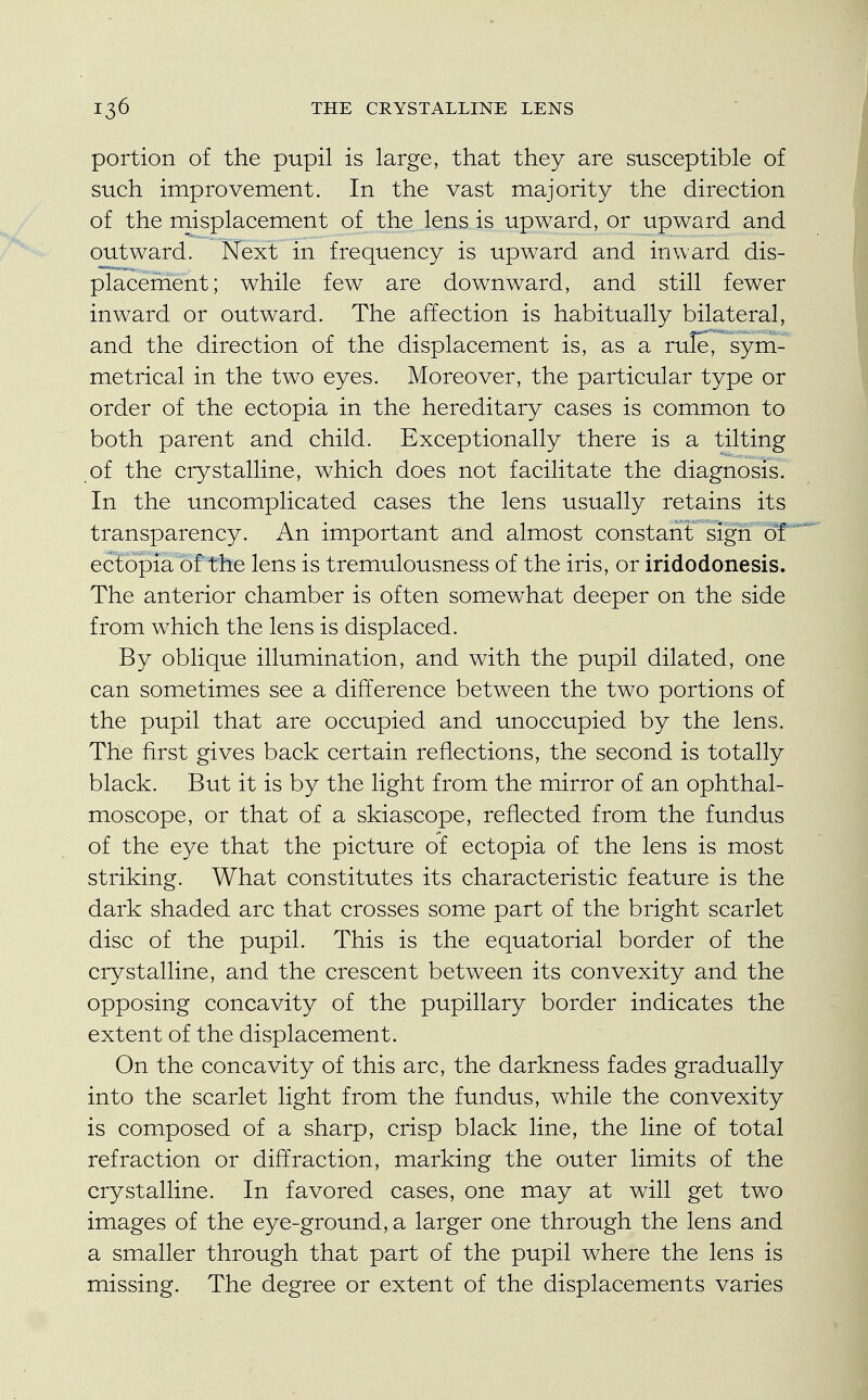 portion of the pupil is large, that they are susceptible of such improvement. In the vast majority the direction of the misplacement of the lens is upward, or upward and outward. Next in frequency is upward and inward dis- placement; while few are downward, and still fewer inward or outward. The affection is habitually bilateral, and the direction of the displacement is, as a rule, sym- metrical in the two eyes. Moreover, the particular type or order of the ectopia in the hereditary cases is common to both parent and child. Exceptionally there is a tilting of the crystalline, which does not facilitate the diagnosis. In the uncomplicated cases the lens usually retains its transparency. An important and almost constant sign of ectopia of the lens is tremulousness of the iris, or iridodonesis. The anterior chamber is often somewhat deeper on the side from which the lens is displaced. By oblique illumination, and with the pupil dilated, one can sometimes see a difference between the two portions of the pupil that are occupied and unoccupied by the lens. The first gives back certain reflections, the second is totally black. But it is by the light from the mirror of an ophthal- moscope, or that of a skiascope, reflected from the fundus of the eye that the picture of ectopia of the lens is most striking. What constitutes its characteristic feature is the dark shaded arc that crosses some part of the bright scarlet disc of the pupil. This is the equatorial border of the crystalline, and the crescent between its convexity and the opposing concavity of the pupillary border indicates the extent of the displacement. On the concavity of this arc, the darkness fades gradually into the scarlet light from the fundus, while the convexity is composed of a sharp, crisp black line, the line of total refraction or diffraction, marking the outer limits of the crystalline. In favored cases, one may at will get two images of the eye-ground, a larger one through the lens and a smaller through that part of the pupil where the lens is missing. The degree or extent of the displacements varies