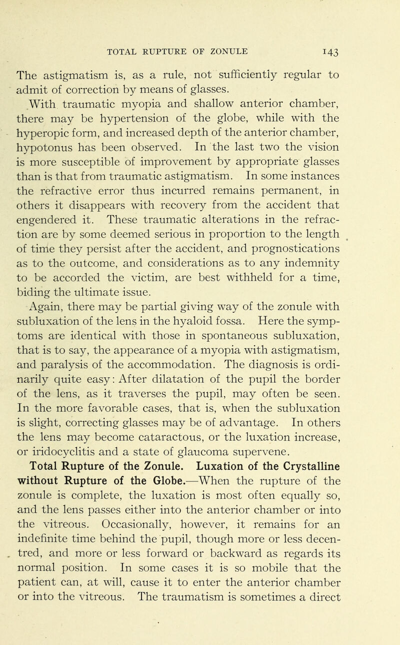 The astigmatism is, as a rule, not sufficiently regular to admit of correction by means of glasses. With traumatic myopia and shallow anterior chamber, there may be hypertension of the globe, while with the hyperopic form, and increased depth of the anterior chamber, hypotonus has been observed. In the last two the vision is more susceptible of improvement by appropriate glasses than is that from traumatic astigmatism. In some instances the refractive error thus incurred remains permanent, in others it disappears with recovery from the accident that engendered it. These traumatic alterations in the refrac- tion are by some deemed serious in proportion to the length of time they persist after the accident, and prognostications as to the outcome, and considerations as to any indemnity to be accorded the victim, are best withheld for a time, biding the ultimate issue. Again, there may be partial giving way of the zonule with subluxation of the lens in the hyaloid fossa. Here the symp- toms are identical with those in spontaneous subluxation, that is to say, the appearance of a myopia with astigmatism, and paralysis of the accommodation. The diagnosis is ordi- narily quite easy: After dilatation of the pupil the border of the lens, as it traverses the pupil, may often be seen. In the more favorable cases, that is, when the subluxation is slight, correcting glasses may be of advantage. In others the lens may become cataractous, or the luxation increase, or iridocyclitis and a state of glaucoma supervene. Total Rupture of the Zonule. Luxation of the Crystalline without Rupture of the Globe.—When the rupture of the zonule is complete, the luxation is most often equally so, and the lens passes either into the anterior chamber or into the vitreous. Occasionally, however, it remains for an indefinite time behind the pupil, though more or less decen- tred, and more or less forward or backward as regards its normal position. In some cases it is so mobile that the patient can, at will, cause it to enter the anterior chamber or into the vitreous. The traumatism is sometimes a direct