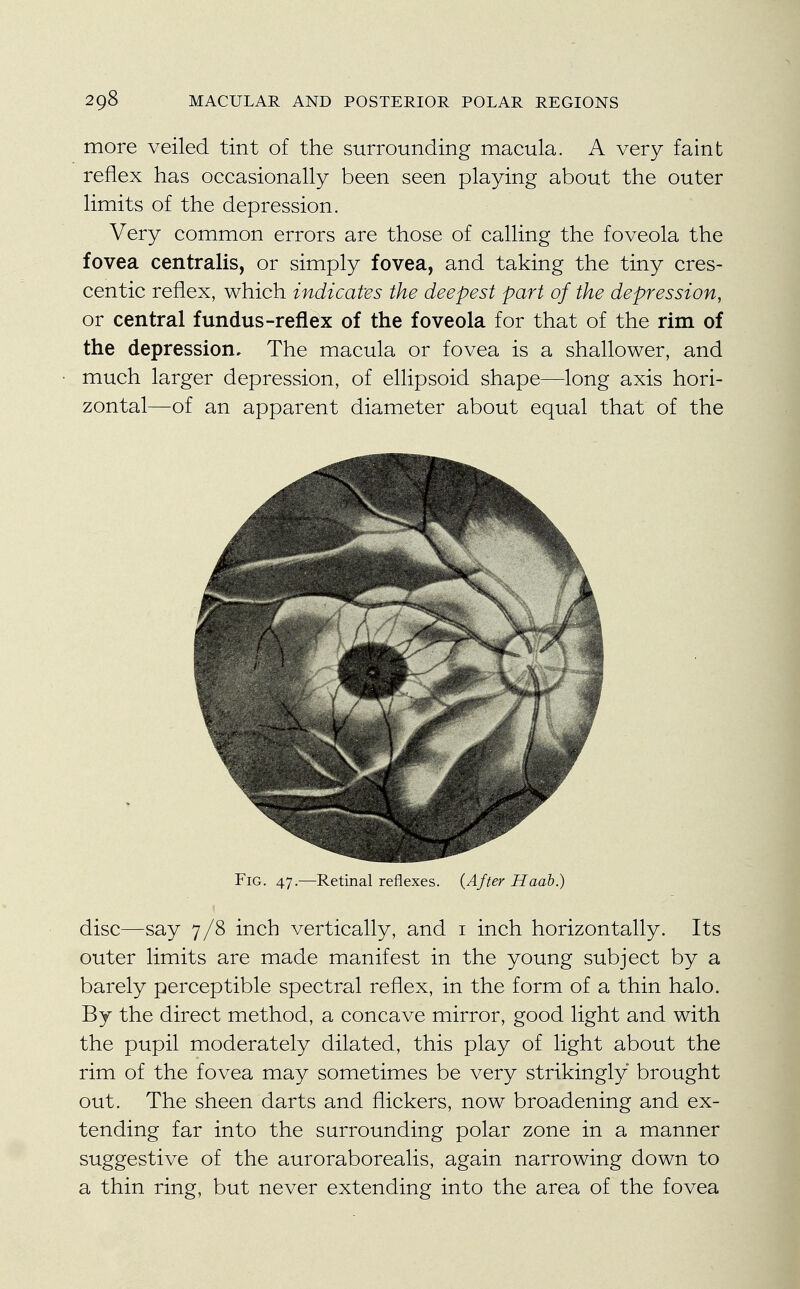 more veiled tint of the surrounding macula. A very faint reflex has occasionally been seen playing about the outer limits of the depression. Very common errors are those of calling the foveola the fovea centralis, or simply fovea, and taking the tiny cres- centic reflex, which indicates the deepest part of the depression, or central fundus-reflex of the foveola for that of the rim of the depression. The macula or fovea is a shallower, and much larger depression, of ellipsoid shape—long axis hori- zontal—of an apparent diameter about equal that of the Fig. 47.—Retinal reflexes. {After Haab.) disc—say 7/8 inch vertically, and 1 inch horizontally. Its outer limits are made manifest in the young subject by a barely perceptible spectral reflex, in the form of a thin halo. By the direct method, a concave mirror, good light and with the pupil moderately dilated, this play of light about the rim of the fovea may sometimes be very strikingly brought out. The sheen darts and flickers, now broadening and ex- tending far into the surrounding polar zone in a manner suggestive of the auroraborealis, again narrowing down to a thin ring, but never extending into the area of the fovea