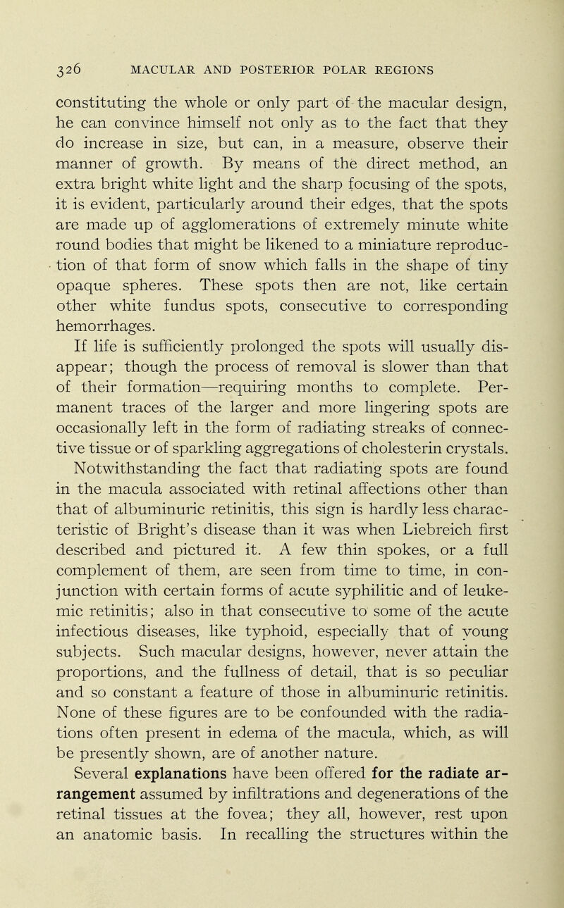 constituting the whole or only part of the macular design, he can convince himself not only as to the fact that they do increase in size, but can, in a measure, observe their manner of growth. By means of the direct method, an extra bright white light and the sharp focusing of the spots, it is evident, particularly around their edges, that the spots are made up of agglomerations of extremely minute white round bodies that might be likened to a miniature reproduc- tion of that form of snow which falls in the shape of tiny opaque spheres. These spots then are not, like certain other white fundus spots, consecutive to corresponding hemorrhages. If life is sufficiently prolonged the spots will usually dis- appear; though the process of removal is slower than that of their formation—requiring months to complete. Per- manent traces of the larger and more lingering spots are occasionally left in the form of radiating streaks of connec- tive tissue or of sparkling aggregations of cholesterin crystals. Notwithstanding the fact that radiating spots are found in the macula associated with retinal affections other than that of albuminuric retinitis, this sign is hardly less charac- teristic of Bright's disease than it was when Liebreich first described and pictured it. A few thin spokes, or a full complement of them, are seen from time to time, in con- junction with certain forms of acute syphilitic and of leuke- mic retinitis; also in that consecutive to some of the acute infectious diseases, like typhoid, especially that of young subjects. Such macular designs, however, never attain the proportions, and the fullness of detail, that is so peculiar and so constant a feature of those in albuminuric retinitis. None of these figures are to be confounded with the radia- tions often present in edema of the macula, which, as will be presently shown, are of another nature. Several explanations have been offered for the radiate ar- rangement assumed by infiltrations and degenerations of the retinal tissues at the fovea; they all, however, rest upon an anatomic basis. In recalling the structures within the