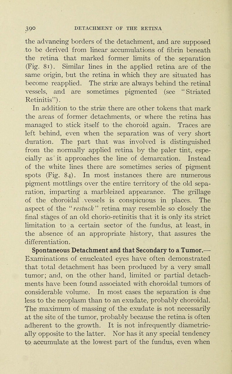 the advancing borders of the detachment, and are supposed to be derived from linear accumulations of fibrin beneath the retina that marked former limits of the separation (Fig. 81). Similar lines in the applied retina are of the same origin, but the retina in which they are situated has become reapplied. The striae are always behind the retinal vessels, and are sometimes pigmented (see  Striated Retinitis). In addition to the striae there are other tokens that mark the areas of former detachments, or where the retina has managed to stick itself to the choroid again. Traces are left behind, even when the separation was of very short duration. The part that was involved is distinguished from the normally applied retina by the paler tint, espe- cially as it approaches the line of demarcation. Instead of the white lines there are sometimes series of pigment spots (Fig. 84). In most instances there are numerous pigment mottlings over the entire territory of the old sepa- ration, imparting a marbleized appearance. The grillage of the choroidal vessels is conspicuous in places. The aspect of the restuck retina may resemble so closely the final stages of an old chorio-retinitis that it is only its strict limitation to a certain sector of the fundus, at least, in the absence of an appropriate history, that assures the differentiation. Spontaneous Detachment and that Secondary to a Tumor.— Examinations of enucleated eyes have often demonstrated that total detachment has been produced by a very small tumor; and, on the other hand, limited or partial detach- ments have been found associated with choroidal tumors of considerable volume. In most cases the separation is due less to the neoplasm than to an exudate, probably choroidal. The maximum of massing of the exudate is not necessarily at the site of the tumor, probably because the retina is often adherent to the growth. It is not infrequently diametric- ally opposite to the latter. Nor has it any special tendency to accumulate at the lowest part of the fundus, even when