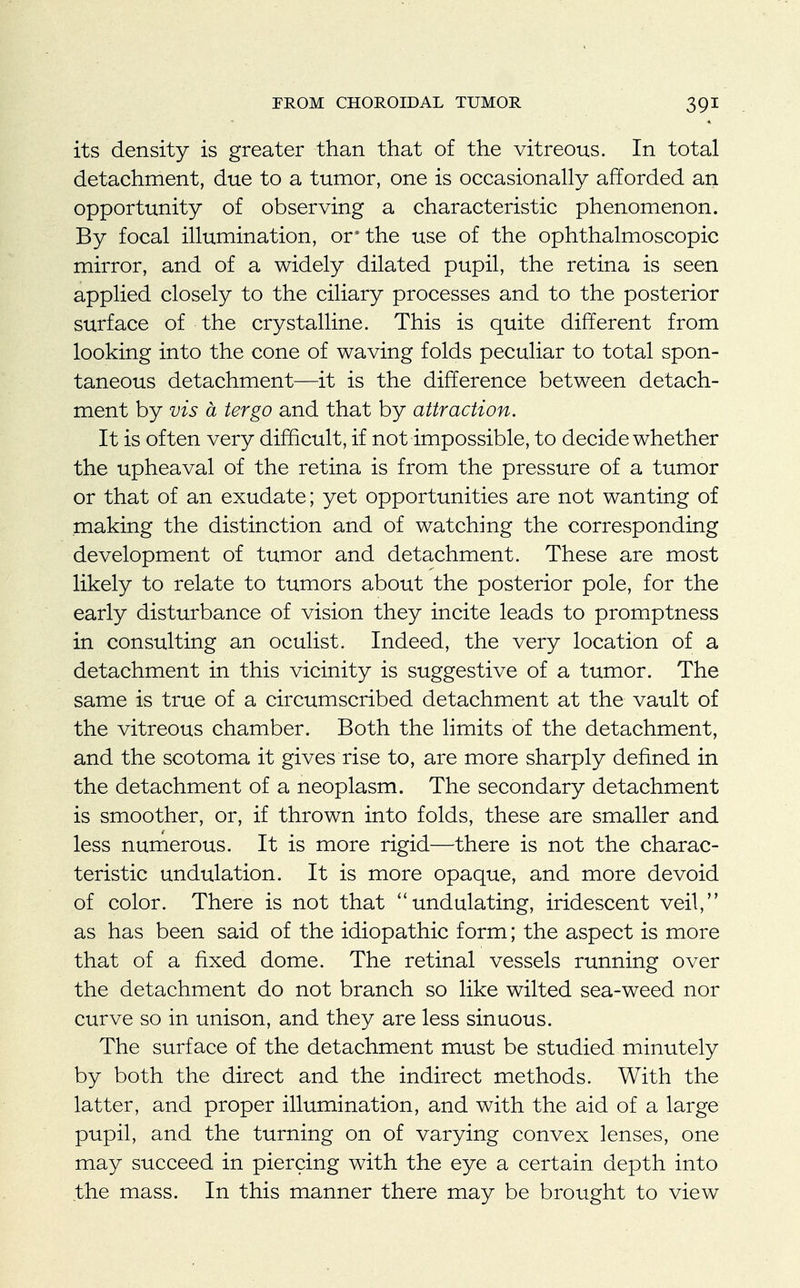 its density is greater than that of the vitreous. In total detachment, due to a tumor, one is occasionally afforded an opportunity of observing a characteristic phenomenon. By focal illumination, or* the use of the ophthalmoscopic mirror, and of a widely dilated pupil, the retina is seen applied closely to the ciliary processes and to the posterior surface of the crystalline. This is quite different from looking into the cone of waving folds peculiar to total spon- taneous detachment—it is the difference between detach- ment by vis a tergo and that by attraction. It is often very difficult, if not impossible, to decide whether the upheaval of the retina is from the pressure of a tumor or that of an exudate; yet opportunities are not wanting of making the distinction and of watching the corresponding development of tumor and detachment. These are most likely to relate to tumors about the posterior pole, for the early disturbance of vision they incite leads to promptness in consulting an oculist. Indeed, the very location of a detachment in this vicinity is suggestive of a tumor. The same is true of a circumscribed detachment at the vault of the vitreous chamber. Both the limits of the detachment, and the scotoma it gives rise to, are more sharply defined in the detachment of a neoplasm. The secondary detachment is smoother, or, if thrown into folds, these are smaller and less numerous. It is more rigid—there is not the charac- teristic undulation. It is more opaque, and more devoid of color. There is not that undulating, iridescent veil, as has been said of the idiopathic form; the aspect is more that of a fixed dome. The retinal vessels running over the detachment do not branch so like wilted sea-weed nor curve so in unison, and they are less sinuous. The surface of the detachment must be studied minutely by both the direct and the indirect methods. With the latter, and proper illumination, and with the aid of a large pupil, and the turning on of varying convex lenses, one may succeed in piercing with the eye a certain depth into the mass. In this manner there may be brought to view