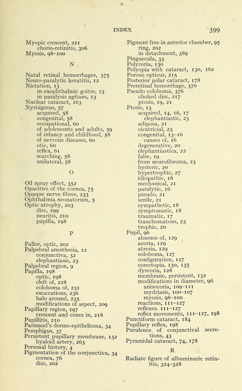 Myopic crescent, 221 chorio-retinitis, 306 Myosis, 98-100 N Natal retinal hemorrhages, 375 Neuro-paralytic keratitis, 12 Nictation, 13 in exophthalmic goitre, 13 in paralysis agitans, 13 Nuclear cataract, 163 Nystagmus, 57 acquired, 58 congenital, 58 occupational, 60 of adolescents and adults, 59 of infancy and childhood, 58 of nervous diseases, 60 otic, 60 reflex, 61 searching, 58 unilateral, 58 O Oil spray effect, 352 Opacities of the cornea, 75 Opaque nerve fibres, 233 Ophthalmia neonatorum, 5 Optic atrophy, 203 disc, 199 neuritis, 210 papilla, 198 P Pallor, optic, 202 Palpebral anesthesia, 12 conjunctiva, 32 elephantiasis, 23 Palpebral region, 9 Papilla, 198 optic, 198 cleft of, 228 coloboma of, 231 excavations, 236 halo around, 235 modifications of aspect, 209 Papillary region, 197 crescent and cones in, 218 Papillitis, 210 Parinaud's dermo-epithelioma, 34 Pemphigus, 37 Persistent pupillary membrane, 132 hyaloid artery, 263 Personal history, 4 Pigmentation of the conjunctiva, 34 cornea, 76 disc, 202 Pigment free in anterior chamber, 95 ring, 202 in detachment, 389 Pinguecula, 33 Polycoria, 130 Polyopia with cataract, 130, 162 Porous opticus, 215 Posterior polar cataract, 178 Preretinal hemorrhage, 370 Pseudo coloboma, 376 choked disc, 217 ptosis, 19, 21 Ptosis, 13 acquired, 14, 16, 17 elephantiastic, 23 adiposa, 21 cicatricial, 23 congenital, 13-16 causes of, 16 degenerative, 20 elephantiastica, 22 false, 19 from neurofibroma, 23 hysteric, 20 hypertrophic, 27 idiopathic, 18 mechanical, 21 paralytic, 16 pseudo, 21 senile, 21 sympathetic, 18 symptomatic, 18 traumatic, 17 trauchomatous, 23 trophic, 20 Pupil, 96 absence of, 129 acoria, 129 atresia, 129 coloboma, 127 configuration, 127 corectopia, 130, 135 dy scoria, 128 membrane, persistent, 132 modifications in diameter, 96 anisocoria, 109-111 mydriasis, 100-107 myosis, 98-100 reactions, 111-127 reflexes. 111-127 reflex movements, 111-127, 198 Punctiform cataract, 184 Pupillary reflex, 198 Purulence of conjunctival secre- tions, 43 Pyramidal cataract, 74, 178 R Radiate figure of albuminuric retin- itis, 324-328