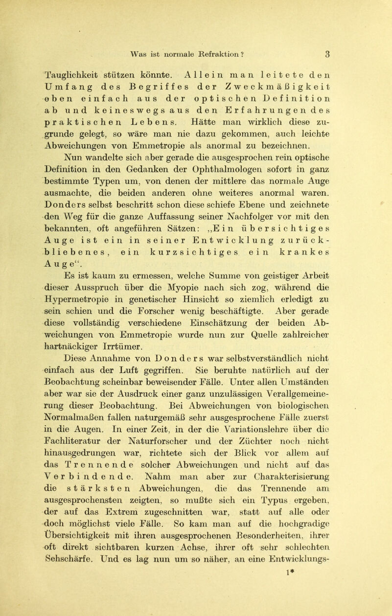 Tauglichkeit stützen könnte. Allein man leitete den Umfang des Begriffes der Zweckmäßigkeit eben einfach aus der optischen Definition ab und k e i n e s w e g s a u s den E r f a h r u n g e n d e s praktischen Lebens. Hätte man wirklich diese zu- grunde gelegt, so wäre man nie dazu gekommen, auch leichte Abweichungen von Emmetropie als anormal zu bezeichnen. Nun wandelte sich aber gerade die ausgesprochen rein optische Definition in den Gedanken der Ophthalmologen sofort in ganz bestimmte Typen um, von denen der mittlere das normale Auge ausmachte, die beiden anderen ohne weiteres anormal waren. Donders selbst beschritt schon diese schiefe Ebene und zeichnete den Weg für die ganze Auffassung seiner Nachfolger vor mit den bekannten, oft angeführen Sätzen: ,,Ein übersichtiges Auge ist ein in seiner Entwicklung zurück- bliebenes, ein kurzsichtiges ein krankes Auge. Es ist kaum zu ermessen, welche Summe von geistiger Arbeit dieser Ausspruch über die Myopie nach sich zog, während die Hypermetropie in genetischer Hinsicht so ziemlich erledigt zu sein schien und die Forscher wenig beschäftigte. Aber gerade diese vollständig verschiedene Einschätzung der beiden Ab- weichungen von Emmetropie wurde nun zur Quelle zahlreicher hartnäckiger Irrtümer. Diese Annahme von Donders war selbstverständlich nicht einfach aus der Luft gegriffen. Sie beruhte natürlich auf der Beobachtung scheinbar beweisender Fälle. Unter allen Umständen aber war sie der Ausdruck einer ganz unzulässigen Verallgemeine- rung dieser Beobachtung. Bei Abweichungen von biologischen Normalmaßen fallen naturgemäß sehr ausgesprochene Fälle zuerst in die Augen. In einer Zeit, in der die Variationslehre über die Fachliteratur der Naturforscher und der Züchter noch nicht hinausgedrungen war, richtete sich der Blick vor allem auf das Trennende solcher Abweichungen und nicht auf das Verbindende. Nahm man aber zur Charakterisierung die stärksten Abweichungen, die das Trennende am ausgesprochensten zeigten, so mußte sich ein Typus ergeben, der auf das Extrem zugeschnitten war, statt auf alle oder doch möglichst viele Fälle. So kam man auf die hochgradige Übersichtigkeit mit ihren ausgesprochenen Besonderheiten, ihrer oft direkt sichtbaren kurzen Achse, ihrer oft sehr schlechten Sehschärfe. Und es lag nun um so näher, an eine Entwicklungs- 1*