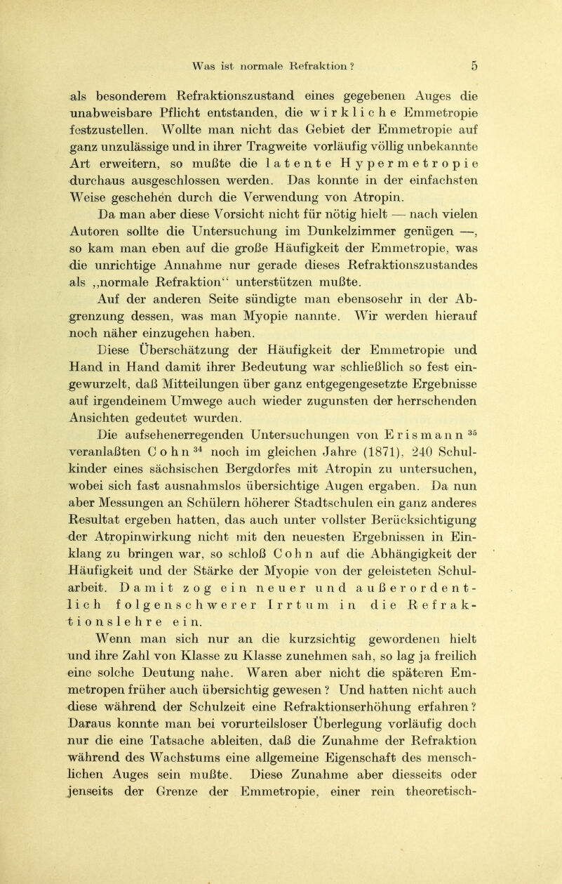 als besonderem Refraktionszustand eines gegebenen Auges die unabweisbare Pflicht entstanden, die wirkliche Emmetropie festzustellen. Wollte man nicht das Gebiet der Emmetropie auf ganz unzulässige und in ihrer Tragweite vorläufig völlig unbekannte Art erweitern, so mußte die latente Hypermetropie durchaus ausgeschlossen werden. Das konnte in der einfachsten Weise geschehen durch die Verwendung von Atropin. Da man aber diese Vorsicht nicht für nötig hielt — nach vielen Autoren sollte die Untersuchung im Dunkelzimmer genügen —, so kam man eben auf die große Häufigkeit der Emmetropie, was die unrichtige Annahme nur gerade dieses Refraktionszustandes als normale Refraktion unterstützen mußte. Auf der anderen Seite sündigte man ebensosehr in der Ab- grenzung dessen, was man Myopie nannte. Wir werden hierauf noch näher einzugehen haben. Diese Überschätzung der Häufigkeit der Emmetropie und Hand in Hand damit ihrer Bedeutung war schließlich so fest ein- gewurzelt, daß Mitteilungen über ganz entgegengesetzte Ergebnisse auf irgendeinem Umwege auch wieder zugunsten der herrschenden Ansichten gedeutet wurden. Die aufsehenerregenden Untersuchungen von Erismann veranlaßten Cohn^* noch im gleichen Jahre (1871), 240 Schul- kinder eines sächsischen Bergdorfes mit Atropin zu untersuchen, wobei sich fast ausnahmslos übersichtige Augen ergaben. Da nun aber Messungen an Schülern höherer Stadtschulen ein ganz anderes Resultat ergeben hatten, das auch unter vollster Berücksichtigung der Atropinwirkung nicht mit den neuesten Ergebnissen in Ein- klang zu bringen war, so schloß Cohn auf die Abhängigkeit der Häufigkeit und der Stärke der Myopie von der geleisteten Schul- arbeit. Damit zog ein neuer und außerordent- lich folgenschwerer Irrtum in die Refrak- tionslehre ein. Wenn man sich nur an die kurzsichtig gewordenen hielt und ihre Zahl von Klasse zu Klasse zunehmen sah, so lag ja freilich eine solche Deutung nahe. Waren aber nicht die späteren Em- metropen früher auch übersichtig gewesen ? Und hatten nicht auch diese während der Schulzeit eine Refraktionserhöhung erfahren? Daraus konnte man bei vorurteilsloser Überlegung vorläufig doch nur die eine Tatsache ableiten, daß die Zunahme der Refraktion während des Wachstums eine allgemeine Eigenschaft des mensch- lichen Auges sein mußte. Diese Zunahme aber diesseits oder jenseits der Grenze der Emmetropie, einer rein theoretisch-