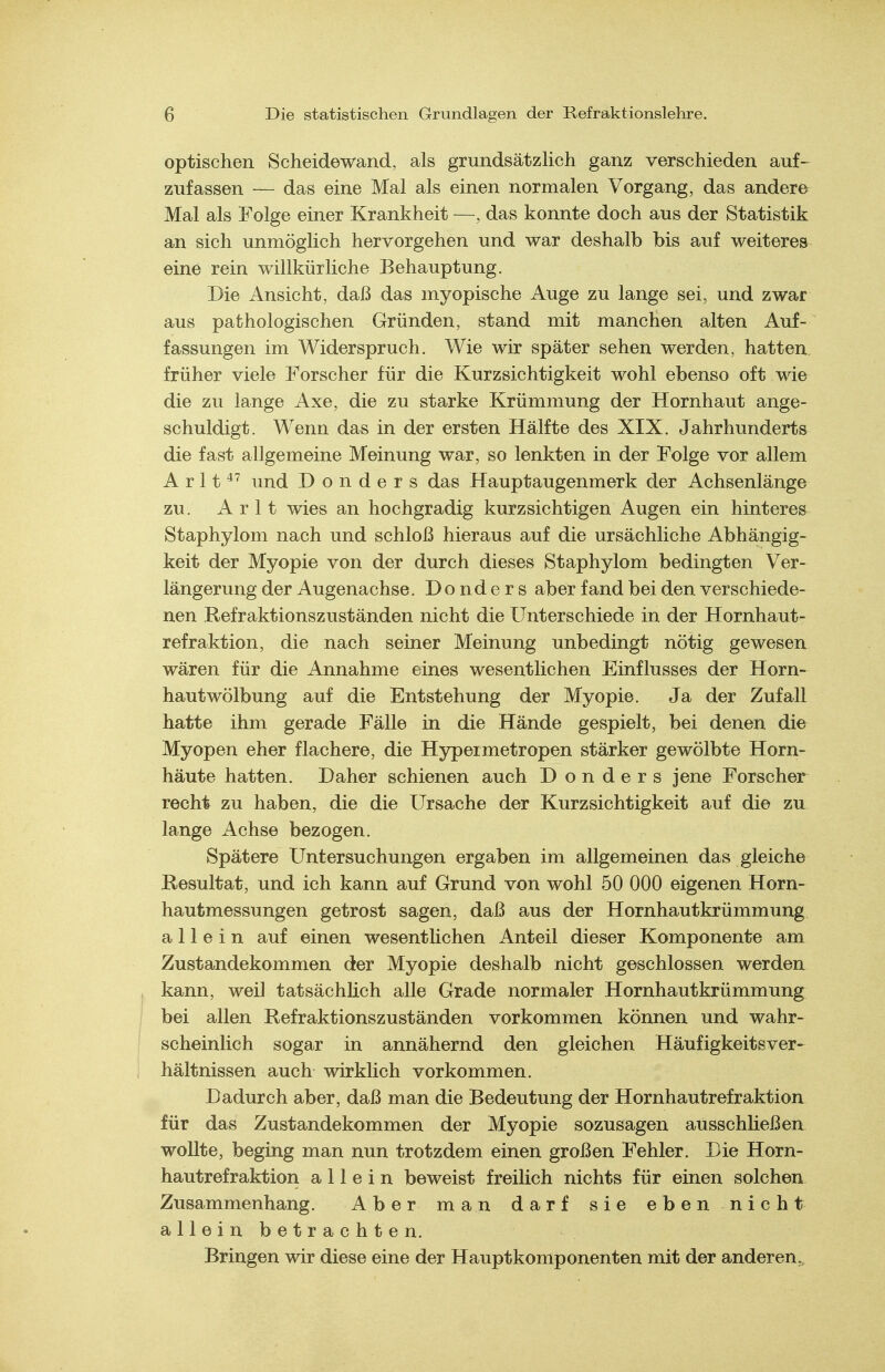 optischen Scheidewand, als grundsätzHch ganz verschieden auf- zufassen das eine Mal als einen normalen Vorgang, das andere Mal als Folge einer Krankheit —, das konnte doch aus der Statistik an sich unmöglich hervorgehen und war deshalb bis auf weiteres eine rein willkürliche Behauptung. Die Ansicht, daß das myopische Auge zu lange sei, und zwar aus pathologischen Gründen, stand mit manchen alten Auf- fassungen im Widerspruch. Wie wir später sehen werden, hatten früher viele Forscher für die Kurzsichtigkeit wohl ebenso oft wie die zu lange Axe, die zu starke Krümmung der Hornhaut ange- schuldigt. Wenn das in der ersten Hälfte des XIX. Jahrhunderts die fast allgemeine Meinung war, so lenkten in der Folge vor allem A r 11 und D o n d e r s das Hauptaugenmerk der Achsenlänge zu. A r 11 wies an hochgradig kurzsichtigen Augen ein hinteres Staphylom nach und schloß hieraus auf die ursächliche Abhängig- keit der Myopie von der durch dieses Staphylom bedingten Ver- längerung der Augenachse. Do nd e r s aber fand bei den verschiede- nen Kefraktionszuständen nicht die Unterschiede in der Hornhaut- refraktion, die nach seiner Meinung unbedingt nötig gewesen wären für die Annahme eines wesentlichen Einflusses der Horn- hautwölbung auf die Entstehung der Myopie. Ja der Zufall hatte ihm gerade Fälle in die Hände gespielt, bei denen die Myopen eher flachere, die Hypeimetropen stärker gewölbte Horn- häute hatten. Daher schienen auch D o n d e r s jene Forscher recht zu haben, die die Ursache der Kurzsichtigkeit auf die zu^ lange Achse bezogen. Spätere Untersuchungen ergaben im allgemeinen das gleiche Resultat, und ich kann auf Grund von wohl 50 000 eigenen Horn- hautmessungen getrost sagen, daß aus der Hornhautkrümmung allein auf einen wesentlichen Anteil dieser Komponente am Zustandekommen der Myopie deshalb nicht geschlossen werden , kann, weil tatsächlich alle Grade normaler Hornhautkrümmung I bei allen Kefraktionszuständen vorkommen können und wahr- ! scheinlich sogar in annähernd den gleichen Häufigkeitsver- hältnissen auch wirklich vorkommen. Dadurch aber, daß man die Bedeutung der Hornhautrefraktion für das Zustandekommen der Myopie sozusagen ausschließen wollte, beging man nun trotzdem einen großen Fehler. Die Horn- hautrefraktion allein beweist freilich nichts für einen solchen Zusammenhang. Aber man darf sie eben nicht alleinbetrachten. Bringen wir diese eine der Hauptkomponenten mit der anderen..
