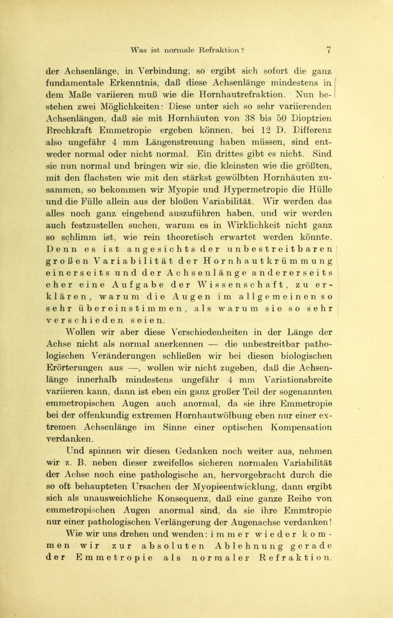 der Achsenlänge, in Verbindung, so ergibt sich sofort die ganz fundamentale Erkenntnis, daß diese Achsenlänge mindestens in j dem Maße variieren muß wie die Hornhautrefraktion. Nun be- f stehen zwei Möglichkeiten: Diese unter sich so sehr variierenden Achsenlängen, daß sie mit Hornhäuten von 38 bis 50 Dioptrien Brechkraft Emmetropie ergeben können, bei 12 D. Differenz also ungefähr 4 mm Längenstreuung haben müssen, sind ent- weder normal oder nicht normal. Ein drittes gibt es nicht. Sind sie nun normal und bringen wir sie, die kleinsten wie die größten, mit den flachsten wie mit den stärkst gewölbten Hornhäuten zu- sammen, so bekommen wir Myopie und Hypermetropie die Hülle und die Fülle allein aus der bloßen Variabilität. Wir werden das alles noch ganz eingehend auszuführen haben, und wir werden auch festzustellen suchen, warum es in Wirklichkeit nicht ganz so schlimm ist, wie rein theoretisch erwartet werden könnte. Denn es ist angesichts der unbestreitbaren großen Variabilität der Hornhautkrümmung einerseits und der Achsenlänge andererseits eher eine Aufgabe der Wissenschaft, zu er- klären, warum die Augen im a 11 g e m e i n e n s o sehr übereinstimmen, als warum sie so sehr verschiedenseien. Wollen wir aber diese Verschiedenheiten in der Länge der Achse nicht als normal anerkennen — die unbestreitbar patho- logischen Veränderungen schließen wir bei diesen biologischen Erörterungen aus —, wollen wir nicht zugeben, daß die Achsen- länge innerhalb mindestens ungefähr 4 mm Variationsbreite variieren kann, dann ist eben ein ganz großer Teil der sogenannten emmetropischen Augen auch anormal, da sie ihre Emmetropie bei der offenkundig extremen Hornhautwölbung eben nur einer ex- tremen Achsenlänge im Sinne einer optischen Kompensation verdanken. Und spinnen wir diesen Gedanken noch weiter aus, nehmen wir z. B. neben dieser zweifellos sicheren normalen Variabilität der Achse noch eine pathologische an, hervorgebracht durch die so oft behaupteten Ursachen der Myopieentwicklung, dann ergibt sich als unausweichliche Konsequenz, daß eine ganze Reihe von emmetropischen Augen anormal sind, da sie ihre Emmtropie nur einer pathologischen Verlängerung der Augenachse verdanken! Wie wir uns drehen und wenden :immer wieder kom- men wir zur absoluten Ablehnung gerade der Emmetropie als normaler Refraktion.