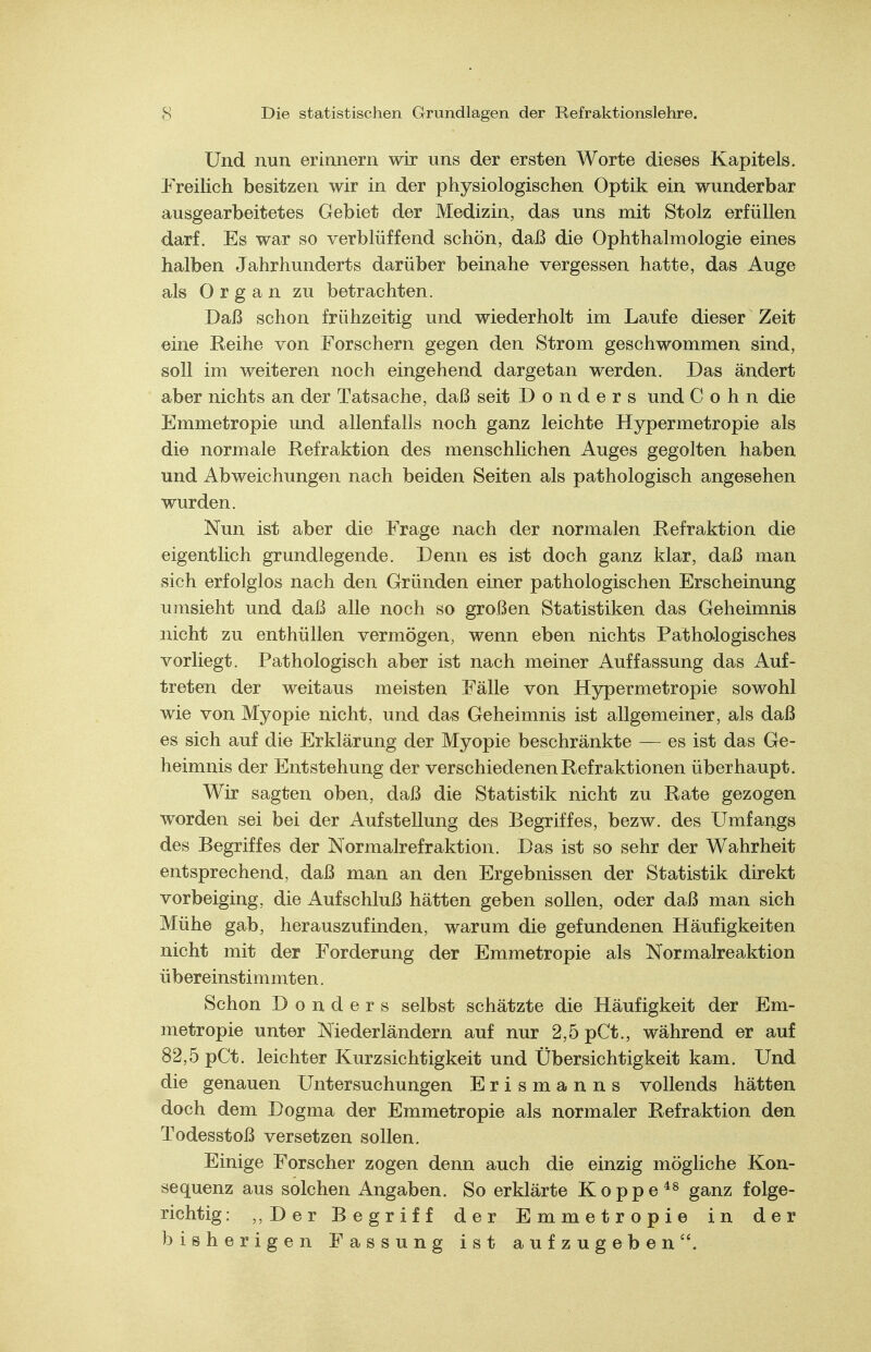 Und nun erinnern wir uns der ersten Worte dieses Kapitels. Freilich besitzen wir in der physiologischen Optik ein wunderbar ausgearbeitetes Gebiet der Medizin, das uns mit Stolz erfüllen darf. Es war so verblüffend schön, daß die Ophthalmologie eines halben Jahrhunderts darüber beinahe vergessen hatte, das Auge als Organ zu betrachten. Daß schon frühzeitig und wiederholt im Laufe dieser Zeit eine Reihe von Forschern gegen den Strom geschwommen sind, soll im weiteren noch eingehend dargetan werden. Das ändert aber nichts an der Tatsache, daß seit D o n d e r s und Cohn die Emmetropie und allenfalls noch ganz leichte Hypermetropie als die normale Refraktion des menschlichen Auges gegolten haben und Abweichungen nach beiden Seiten als pathologisch angesehen wurden. Nun ist aber die Frage nach der normalen Refraktion die eigentlich grundlegende. Denn es ist doch ganz klar, daß man sich erfolglos nach den Gründen einer pathologischen Erscheinung umsieht und daß alle noch so großen Statistiken das Geheimnis nicht zu enthüllen vermögen, wenn eben nichts Pathologisches vorliegt. Pathologisch aber ist nach meiner Auffassung das Auf- treten der weitaus meisten Fälle von Hypermetropie sowohl wie von Myopie nicht, und da« Geheimnis ist allgemeiner, als daß es sich auf die Erklärung der Myopie beschränkte — es ist das Ge- heimnis der Entstehung der verschiedenen Refraktionen überhaupt. Wir sagten oben, daß die Statistik nicht zu Rate gezogen worden sei bei der Aufstellung des Begriffes, bezw. des Umfangs des Begriffes der Normalrefraktion. Das ist so sehr der Wahrheit entsprechend, daß man an den Ergebnissen der Statistik direkt vorbeiging, die Aufschluß hätten geben sollen, oder daß man sich Mühe gab, herauszufinden, warum die gefundenen Häufigkeiten nicht mit der Forderung der Emmetropie als Normalrea.ktion übereinstimmten. Schon D o n d e r s selbst schätzte die Häufigkeit der Em- metropie unter Niederländern auf nur 2,5 pCt., während er auf 82,5 pCt. leichter Kurzsichtigkeit und Übersichtigkeit kam. Und die genauen Untersuchungen Erismanns vollends hätten doch dem Dogma der Emmetropie als normaler Refraktion den Todesstoß versetzen sollen. Einige Forscher zogen denn auch die einzig mögliche Kon- sequenz aus solchen Angaben. So erklärte Koppe *s ganz folge- richtig : ,,Der Begriff der Emmetropie in der bisherigen Fassung ist aufzugeben.