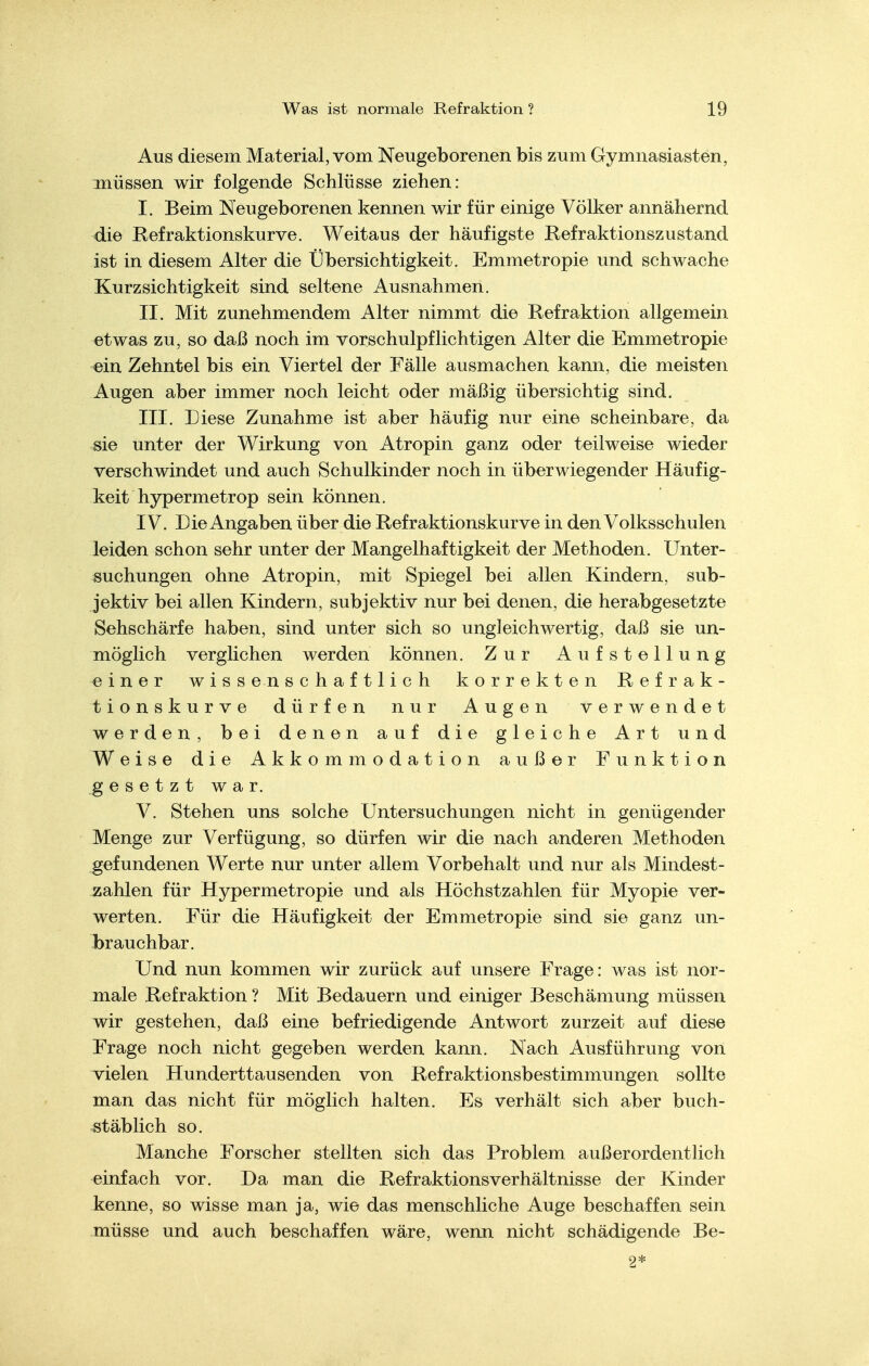 Aus diesem Material, vom Neugeborenen bis zum Gymnasiasten, müssen wir folgende Schlüsse ziehen: I. Beim Neugeborenen kennen wir für einige Völker annähernd die Refraktionskurve. Weitaus der häufigste Refraktionszustand ist in diesem Alter die Übersichtigkeit. Emmetropie und schwache Kurzsichtigkeit sind seltene Ausnahmen. II. Mit zunehmendem Alter nimmt die Refraktion allgemein etwas zu, so daß noch im vorschulpflichtigen Alter die Emmetropie ein Zehntel bis ein Viertel der Fälle ausmachen kann, die meisten Augen aber immer noch leicht oder mäßig übersichtig sind. III. Diese Zunahme ist aber häufig nur eine scheinbare, da sie unter der Wirkung von Atropin ganz oder teilweise wieder verschwindet und auch Schulkinder noch in überwiegender Häufig- keit hypermetrop sein können. IV. Die Angaben über die Refraktionskurve in den Volksschulen leiden schon sehr unter der Mangelhaftigkeit der Methoden. Unter- suchungen ohne Atropin, mit Spiegel bei allen Kindern, sub- jektiv bei allen Kindern, subjektiv nur bei denen, die herabgesetzte Sehschärfe haben, sind unter sich so ungleichwertig, daß sie un- möglich verglichen werden können. Zur Aufstellung einer wissenschaftlich korrekten Refrak- tionskurve dürfen nur Augen verwendet werden, bei denen auf die gleiche Art und Weise die Akkommodation außer Funktion gesetzt war. V. Stehen uns solche Untersuchungen nicht in genügender Menge zur Verfügung, so dürfen wir die nach anderen Methoden gefundenen Werte nur unter allem Vorbehalt und nur als Mindest- zahlen für Hypermetropie und als Höchstzahlen für Myopie ver- werten. Für die Häufigkeit der Emmetropie sind sie ganz un- Ibrauchbar. Und nun kommen wir zurück auf unsere Frage: was ist nor- male Refraktion ? Mit Bedauern und einiger Beschämung müssen wir gestehen, daß eine befriedigende Antwort zurzeit auf diese Frage noch nicht gegeben werden kann. Nach Ausführung von vielen Hunderttausenden von Refraktionsbestimmungen sollte man das nicht für möglich halten. Es verhält sich aber buch- stäblich so. Manche Forscher stellten sich das Problem außerordentlich einfach vor. Da man die Refraktionsverhältnisse der Kinder kenne, so wisse man ja, wie das menschliche Auge beschaffen sein jnüsse und auch beschaffen wäre, wenn nicht schädigende Be- 9*