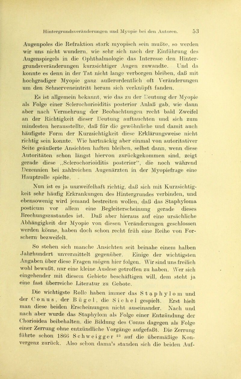 Augenpoles die Refraktion sta.rk myopisch sein mußte, so werden wir uns nicht wundern, wie sehr sich nach der Einführung des Augenspiegels in die Ophthahnologie das Interesse den Hinter- grundsveränderungen kurzsichtiger x4ugen zuwandte. Und da konnte es denn in der Tat nicht lange verborgen bleiben, daß mit hochgradiger Myopie ganz außerordentlich oft Veränderungen um den Sehnerveneintritt herum sich verknüpft fanden. Es ist allgemein bekannt, wie das zu der Deutung der Myopie als Folge einer Sclerochorioiditis posterior Anlaß gab, wie dann aber nach Vermehrung der Beobachtungen recht bald Zweifel an der Richtigkeit dieser Deutung auftauchten und sich zum mindesten herausstellte, daß für die gewöhnliche und damit auch häufigste Form der Kurzsichtigkeit diese Erklärungsweise nicht richtig sein konnte. Wie hartnäckig aber einmal von autoritativer Seite geäußerte Ansichten haften bleiben, selbst dann, wenn diese Autoritäten schon längst hiervon zurückgekommen sind, zeigt gerade diese ,,Sclerochorioiditis posterior, die noch während Dezennien bei zahlreichen Augenärzten in der Myopiefrage eine Hauptrolle spielte. Nun ist es ja unzweifelhaft richtig, daß sich mit Kurzsichtig- keit sehr häufig Erkrankungen des Hintergrundes verbinden, und ebensowenig wird jemand bestreiten wollen, daß das Staphyloma posticum vor allem eine Begleiterscheinung gerade dieses Brechungszustandes ist. Daß aber hieraus auf eine ursächliche Abhängigkeit der Myopie von diesen Veränderungen geschlossen werden könne, haben doch schon recht früh eine Reihe von For- schern bezweifelt. So stehen sich manche Ansichten seit beinahe einem halben Jahrhundert unvermittelt gegenüber. Einige der wichtigsten Angaben über diese Fragen mögen hier folgen. Wir sind uns freihch wohl bewußt, nur eine kleine Auslese getroffen zu haben. Wer sich eingehender mit diesem Gebiete beschäftigen will, dem steht ja eine fast überreiche Diteratur zu Gebote. Die wichtigste Rolle haben immer das S t 9. p h y 1 o m und der Conus, der Bügel, die Sichel gespielt. Erst hielt man diese beiden Erscheinungen nicht auseinander. Nach und nach aber wurde das Staphylom als Folge einer Entzündung der Chorioidea beibehalten, die Bildung des Conus dagegen als Folge einer Zerrung ohne entzündhche Vorgänge aufgefaßt. Die Zerrung führte schon 1866 Schweigger 23 auf die übermäßige Kon- vergenz zurück. Also schon dama\s standen sich die beiden Auf-