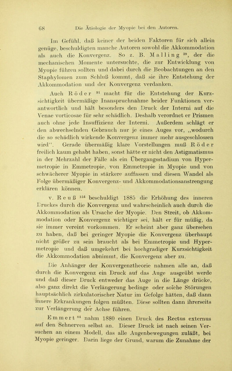 Im Gefühl, daß keiner der beiden Faktoren für sich allem genüge, beschuldigten manche Autoren sowohl die Akkommodation als auch die Konvergenz. So z. B. Mailing ^er die mechanischen Momente untersuchte, die zur Entwicklung von Myopie führen sollten und dabei durch die Beobachtungen an den Staphylomen zum Schluß kommt, daß sie ihre Entstehung der Akkommodation und der Konvergenz verdanken. Auch Röder macht für die Entstehung der Kurz- sichtigkeit übermäßige Inanspruchnahme beider Funktionen ver- antwortlich und hält besonders den Druck der Interni auf die Venae vorticosae für sehr schädlich. Deshalb verordnet er Prismen auch ohne jede Insuffizienz der Interni. Außerdem schlägt er den abwechselnden Gebrauch nur je eines Auges vor, wodurch die so schädlich wirkende Konvergenz immer mehr ausgeschlossen wird. Gerade übermäßig klare Vorstellungen muß Röder freilich kaum gehabt haben, sonst hätte er nicht den Astigmatismus in der Mehrzahl der Fälle als ein Übergangsstadium von Hyper- metropie in Emmetropie, von Emmetropie in Myopie und von schwächerer Myopie in stärkere auffassen und diesen Wandel als Folge übermäßiger Konvergenz- und Akkommodationsanstrengung erklären können. V. R e u ß beschuldigt 1885 die Erhöhung des inneren Druckes durch die Konvergenz und wahrscheinlich auch durch die Akkommodation als Ursache der Myopie. Den Streit, ob Akkom- modation oder Konvergenz wichtiger sei, hält er für müßig, da sie immer vereint vorkommen. Er scheint aber ganz übersehen zu haben, daß bei geringer Myopie die Konvergenz überhaupt nicht größer zu sein braucht als bei Emmetropie und Hyper- metropie und daß umgekehrt bei hochgradiger Kurzsichtigkeit die Akkommodation abnimmt, die Konvergenz aber zu. Die Anhänger der Konvergenztheorie nahmen alle an, daß durch die Konvergenz ein Druck auf das Auge ausgeübt werde und daß dieser Druck entweder das Auge in die Länge drücke, also ganz direkt die Verlängerung bedinge oder solche Störungen hauptsächlich zirkulatorischer Natur im Gefolge hätten, daß dann innere Erkrankungen folgen müßten. Diese sollten dann ihrerseits zur Verlängerung der Achse führen. Emmert84 nahm 1880 einen Druck des Rectus externus auf den Sehnerven selbst an. Dieser Druck ist nach seinen Ver- suchen an einem Modell, das alle Augenbewegungen zuläßt, bei Myopie geringer. Darin hege der Grund, warum die Zunahme der