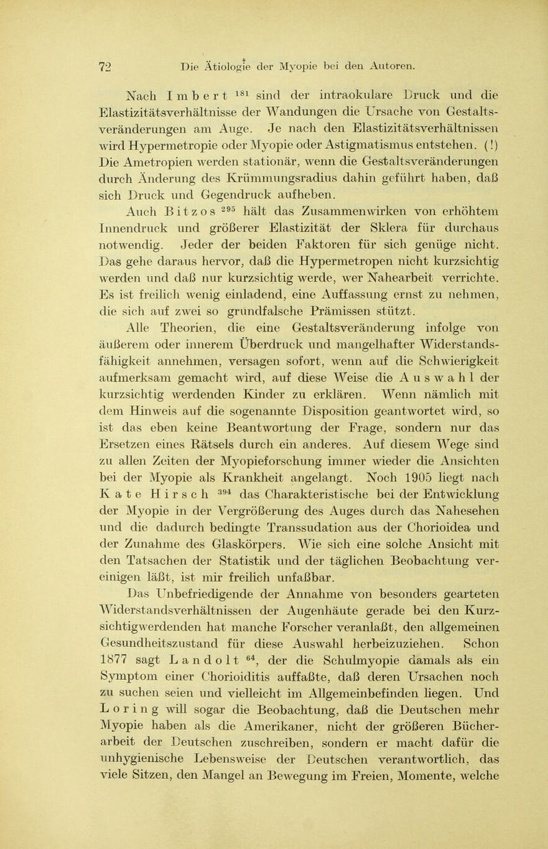 Kach I m b e r t sind der intraokulare Druck und die Elastizitätsverhältnisse der Wandungen die Ursache von Gestalts- veränderungen am Auge. Je nach den Elastizitätsverhältnissen wird Hypermetropie oder Myopie oder Astigmatismus entstehen. (!) Die Ametropien werden stationär, wenn die Gest alt sveränderungen durch Änderung des Krümmungsradius dahin geführt haben, daß sich Druck und Gegendruck aufheben. Auch Bitzos hält das Zusammenwirken von erhöhtem Innendruck und größerer Elastizität der Sklera für durchaus notwendig. Jeder der beiden Faktoren für sich genüge nicht. Das gehe daraus hervor, daß die Hypermetropen nicht kurzsichtig werden und daß nur kurzsichtig werde, wer Nahearbeit verrichte. Es ist freilich wenig einladend, eine Auffassung ernst zu nehmen, die sich auf zwei so grundfalsche Prämissen stützt. Alle Theorien, die eine Gestaltsveränderung infolge von äußerem oder innerem Überdruck und mangelhafter Widerstands- fähigkeit annehmen, versagen sofort, wenn auf die Schwierigkeit aufmerksam gemacht wird, auf diese Weise die Auswahl der kurzsichtig werdenden Kinder zu erklären. Wenn nämlich mit dem Hinweis auf die sogenannte Disposition geantwortet wird, so ist das eben keine Beantwortung der Frage, sondern nur das Ersetzen eines Rätsels durch ein anderes. Auf diesem Wege sind zu allen Zeiten der Myopieforschung immer wieder die Ansichten bei der Myopie als Krankheit angelangt. Noch 1905 liegt nach Kate Hirsch das Charakteristische bei der Entwicklung der Myopie in der Vergrößerung des Auges durch das Nahesehen und die dadurch bedingte Transsudation aus der Chorioidea und der Zunahme des Glaskörpers. Wie sich eine solche Ansicht mit den Tatsachen der Statistik und der täglichen Beobachtung ver- einigen läßt, ist mir freilich unfaßbar. Das Unbefriedigende der Annahme von besonders gearteten Widerstandsverhältnissen der Augenhäute gerade bei den Kurz- sichtigwerdenden hat manche Forscher veranlaßt, den allgemeinen Gesundheitszustand für diese Auswahl herbeizuziehen. Schon 1877 sagt Landolt der die Schulmyopie damals als ein Symptom einer Chorioiditis auffaßte, daß deren Ursachen noch zu suchen seien und vielleicht im Allgemeinbefinden liegen. Und Döring will sogar die Beobachtung, daß die Deutschen mehr Myopie haben als die Amerikaner, nicht der größeren Bücher- arbeit der Deutschen zuschreiben, sondern er macht dafür die unhygienische Lebensweise der Deutschen verantwortlich, das viele Sitzen, den Mangel an Bewegung im Freien, Momente, welche