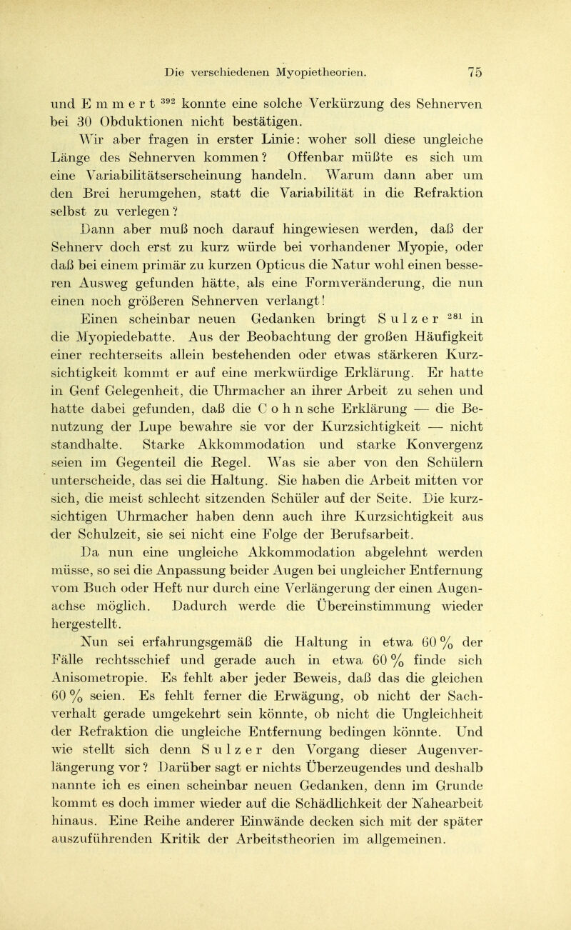 und E m m e r t konnte eine solche Verkürzung des Sehnerven bei 30 Obduktionen nicht bestätigen. Wir aber fragen in erster Linie: woher soll diese ungleiche Länge des Sehnerven kommen? Offenbar müßte es sich um eine Variabilitätserscheinung handeln. Warum dann aber um den Brei herumgehen, statt die Variabilität in die Refraktion selbst zu verlegen? Dann aber muß noch darauf hingewiesen werden, daß der Sehnerv doch erst zu kurz würde bei vorhandener Myopie, oder daß bei einem primär zu kurzen Opticus die Natur wohl einen besse- ren Ausweg gefunden hätte, als eine Form Veränderung, die nun einen noch größeren Sehnerven verlangt! Einen scheinbar neuen Gedanken bringt Sulzer in die Myopiedebatte. Aus der Beobachtung der großen Häufigkeit einer rechterseits allein bestehenden oder etwas stärkeren Kurz- sichtigkeit kommt er auf eine merkwürdige Erklärung. Er hatte in Genf Gelegenheit, die Uhrmacher an ihrer Arbeit zu sehen und hatte dabei gefunden, daß die Cohn sehe Erklärung — die Be- nutzung der Lupe bewahre sie vor der Kurzsichtigkeit — nicht standhalte. Starke Akkommodation und starke Konvergenz seien im Gegenteil die Regel. Was sie aber von den Schülern unterscheide, das sei die Haltung. Sie haben die Arbeit mitten vor sich, die meist schlecht sitzenden Schüler auf der Seite. Die kurz- sichtigen Uhrmacher haben denn auch ihre Kurzsichtigkeit aus der Schulzeit, sie sei nicht eine Folge der Berufsarbeit. Da nun eine ungleiche Akkommodation abgelehnt werden müsse, so sei die Anpassung beider Augen bei ungleicher Entfernung vom Buch oder Heft nur durch eine Verlängerung der einen Augen- achse möglich. Dadurch werde die Übereinstimmung wieder hergestellt. Nun sei erfahrungsgemäß die Haltung in etwa 60 % der Fälle rechtsschief und gerade auch in etwa 60 % finde sich Anisometropie. Es fehlt aber jeder Beweis, daß das die gleichen 60 % seien. Es fehlt ferner die Erwägung, ob nicht der Sach- verhalt gerade umgekehrt sein könnte, ob nicht die Ungleichheit der Refraktion die ungleiche Entfernung bedingen könnte. Und wie stellt sich denn S u 1 z e r den Vorgang dieser Augenver- längerung vor ? Darüber sagt er nichts Überzeugendes und deshalb nannte ich es einen scheinbar neuen Gedanken, denn im Grunde kommt es doch immer wieder auf die Schädlichkeit der Nahearbeit hinaus. Eine Reihe anderer Einwände decken sich mit der später auszuführenden Kritik der Arbeitstheorien im allgemeinen.