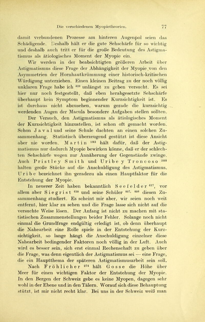 damit verbundenen Prozesse am hinteren Augenpol seien das Schädigende. Deshalb hält er die gute Sehschärfe für so wichtig und deshalb auch tritt er für die große Bedeutung des Astigma- tismus als ätiologisches Moment der Myopie ein. Wir werden in der beabsichtigten größeren Arbeit über Astigmatismus diese Frage der Abhängigkeit der Myopie.von den Asymmetrien der Hornhautkrümmung einer historisch-kritischen Würdigung unterziehen. Einen kleinen Beitrag zu der noch völlig unklaren Frage habe ich unlängst zu geben versucht. Es sei hier nur noch festgestellt, daß eben herabgesetzte Sehschärfe überhaupt kein Symptom beginnender Kurzsichtigkeit ist. Es ist durchaus nicht abzusehen, warum gerade die kurzsichtig werdenden Augen der Macula besondere Aufgaben stellen sollten. Der Versuch, den Astigmatismus als ätiologisches Moment der Kurzsichtigkeit hinzustellen, ist schon oft gemacht worden. Schon J a V a 1 und seine Schule dachten an einen solchen Zu- sammenhang. Statistisch überzeugend gestützt ist diese Ansicht aber nie worden. Martin hält dafür, daß der Astig- matismus nur dadurch Myopie bewirken könne, daß er der schlech- ten Sehschärfe wegen zur Annäherung der Gegenstände zwinge. Auch Pristley Smith und Uribe y Troncoso halten große Stücke auf die Anschuldigung des Astigmatismus. Uribe bezeichnet ihn -geradezu als einen Hauptfaktor für die Entstehung der Myopie. In neuerer Zeit haben bekanntlich Seefelder vor allem aber Siegrist und seine Schüler diesen Zu- sammenhang studiert. Es scheint mir aber, wir seien noch weit entfernt, hier klar zu sehen und die Frage lasse sich nicht auf die versuchte Weise lösen. Der Anfang ist nicht zu machen mit sta- tistischen Zusammenstellungen beider Fehler. Solange noch nicht einmal die Grundfrage endgültig erledigt ist, ob denn überhaupt die Nahearbeit eine Rolle spiele in der Entstehung der Kurz- sichtigkeit, so lange hängt die Anschuldigung einzelner diese Nahearbeit bedingender Faktoren noch völlig in der Luft. Auch wird es besser sein, sich erst einmal Rechenschaft zu geben über die Frage, was denn eigentlich der Astigmatismus sei — eine Frage, die ein Hauptthema der späteren Astigmatismusarbeit sein soll. Nach Fröhlicher hält Gosse die Höhe über Meer für einen wichtigen Faktor der Entstehung der Myopie. In den Bergen der Schweiz gebe es keine Myopen, dagegen sehr wohl in der Ebene und in den Tälern. Worauf sich diese Behauptung stützt, ist mir nicht recht klar. Bei uns in der Schweiz weiß man