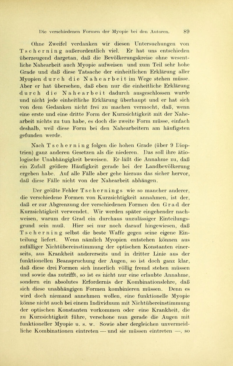 Ohne Zweifel verdanken wir diesen Untersuchungen von Tscherning außerordenthch viel. Er hat uns entschieden überzeugend dargetan, daß die Bevölkerungskreise ohne wesent- liche Nahearbeit auch Myopie aufweisen und zum Teil sehr hohe Grade und daß diese Tatsache der einheitlichen Erklärung aller Myopien durch die Nahearbeit im Wege stehen müsse. Aber er hat übersehen, daß eben nur die einheitliche Erklärung durch die Nahearbeit dadurch ausgeschlossen wurde und nicht jede einheitliche Erklärung überhaupt und er hat sich von dem Gedanken nicht frei zu machen vermocht, daß, wenn eine erste und eine dritte Form der Kurzsichtigkeit mit der Nahe- arbeit nichts zu tun habe, es doch die zweite Eorm müsse, einfach deshalb, weil diese Form bei den Nahearbeitern am häufigsten gefunden werde. Nach Tscherning folgen die hohen Grade (über 9 Diop- trien) ganz anderen Gesetzen als die niederen. Das soll ihre ätio- logische Unabhängigkeit beweisen. Er läßt die Annahme zu, daß ein Zufall größere Häufigkeit gerade bei der Landbevölkerung ergeben habe. Auf alle Fälle aber gehe hieraus das sicher hervor, daß diese Fälle nicht von der Nahearbeit abhängen. Der größte Fehler Tschernings wie so mancher anderer, die verschiedene Formen von Kurzsichtigkeit annahmen, ist der, daß er zur Abgrenzung der verschiedenen Formen den Grad der Kurzsichtigkeit verwendet. Wir werden später eingehender nach- weisen, warum der Grad ein durchaus unzulässiger Einteilungs- grund sein muß. Hier sei nur noch darauf hingewiesen, daß Tscherning selbst die beste Waffe gegen seine eigene Ein- teilung liefert. Wenn nämlich Myopien entstehen können aus zufälliger Nichtübereinstimmung der optischen Konstanten einer- seits, aus Krankheit andererseits und in dritter Linie aus der funktionellen Beanspruchung der Augen, so ist doch ganz klar, daß diese drei Formen sich innerlich völlig fremd stehen müssen und sowie das zutrifft, so ist es iiicht nur eine erlaubte Annahme, sondern ein absolutes Erfordernis der Kombinationslehre, daß sich diese unabhängigen Formen kombinieren müssen. Denn es wird doch niemand annehmen wollen, eine funktionelle Myopie könne nicht auch bei einem Individuum mit Nichtübereinstimmung der optischen Konstanten vorkommen oder eine Krankheit, die zu Kurzsichtigkeit führe, verschone nun gerade die Augen mit funktioneller Myopie u. s. w. Sowie aber dergleichen unvermeid- liche Kombinationen eintreten — und sie müssen eintreten —, so