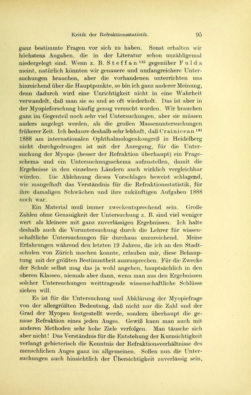 ganz bestimmte Fragen vor sich zu haben. Sonst erhalten wir höchstens Angaben, die in der Literatur schon unzähHgemal niedergelegt sind. Wenn z. B. Steffan^^s gegenüber Fulda meint, natürlich könnten wir genauere und umfangreichere Unter- suchungen brauchen, aber die vorhandenen unterrichten uns hinreichend über die Hauptpunkte, so bin ich ganz anderer Meinung, denn dadurch wird eine Unrichtigkeit nicht in eine Wahrheit verwandelt, daß man sie so und so oft wiederholt. Das ist aber in der Myopieforschung häufig genug versucht worden. Wir brauchen ganz im Gegenteil noch sehr viel Untersuchungen, aber sie müssen anders angelegt werden, als die großen Massenuntersuchungen früherer Zeit. Ich bedaure deshalb sehr lebhaft, daß Crainicean^^^ 1888 am internationalen Ophthalmologenkongreß in Heidelberg nicht durchgedrungen ist mit der Anregung, für die Unter- suchung der Myopie (besser der Refraktion überhaupt) ein Frage- schema und ein Untersuchungsschema aufzustellen, damit die Ergebnisse in den einzelnen Ländern auch wirklich vergleichbar würden. Die Ablehnung dieses Vorschlages beweist schlagend, wie mangelhaft das Verständnis für die Refraktionsstatistik, für ihre damaligen Schwächen und ihre zukünftigen Aufgaben 1888 noch war. Ein Material muß immer zweckentsprechend sein. Große Zahlen ohne Genauigkeit der Untersuchung z. B. sind viel weniger wert als kleinere mit ganz zuverlässigen Ergebnissen. Ich halte deshalb auch die Voruntersuchung durch die Lehrer für wissen- schaftliche Untersuchungen für durchaus unzureichend. Meine Erfahrungen während den letzten 19 Jahren, die ich an den Stadt- schulen von Zürich machen konnte, erlauben mir, diese Behaup- tung mit der größten Bestimmtheit auszusprechen. Für die Zwecke der Schule selbst mag das ja wohl angehen, hauptsächlich in den oberen Klassen, niemals aber dann, wenn man aus den Ergebnissen solcher Untersuchungen weittragende wissenschaftliche Schlüsse ziehen will. Es ist für die Untersuchung und Abklärung der Myopiefrage von der allergrößten Bedeutung, daß nicht nur die Zahl und der Grad der Myopen festgestellt werde, sondern überhaupt die ge- naue Refraktion eines jeden Auges. Gewiß kann man auch mit anderen Methoden sehr hohe Ziele verfolgen. Man täusche sich aber nicht! Das Verständnis für die Entstehung der Kurzsichtigkeit verlangt gebieterisch die Kenntnis der Refraktionsverhältnisse des menschlichen Auges ganz im allgemeinen. Sollen nun die Unter- suchungen auch hinsichtlich der Übersichtigkeit zuverlässig sein,