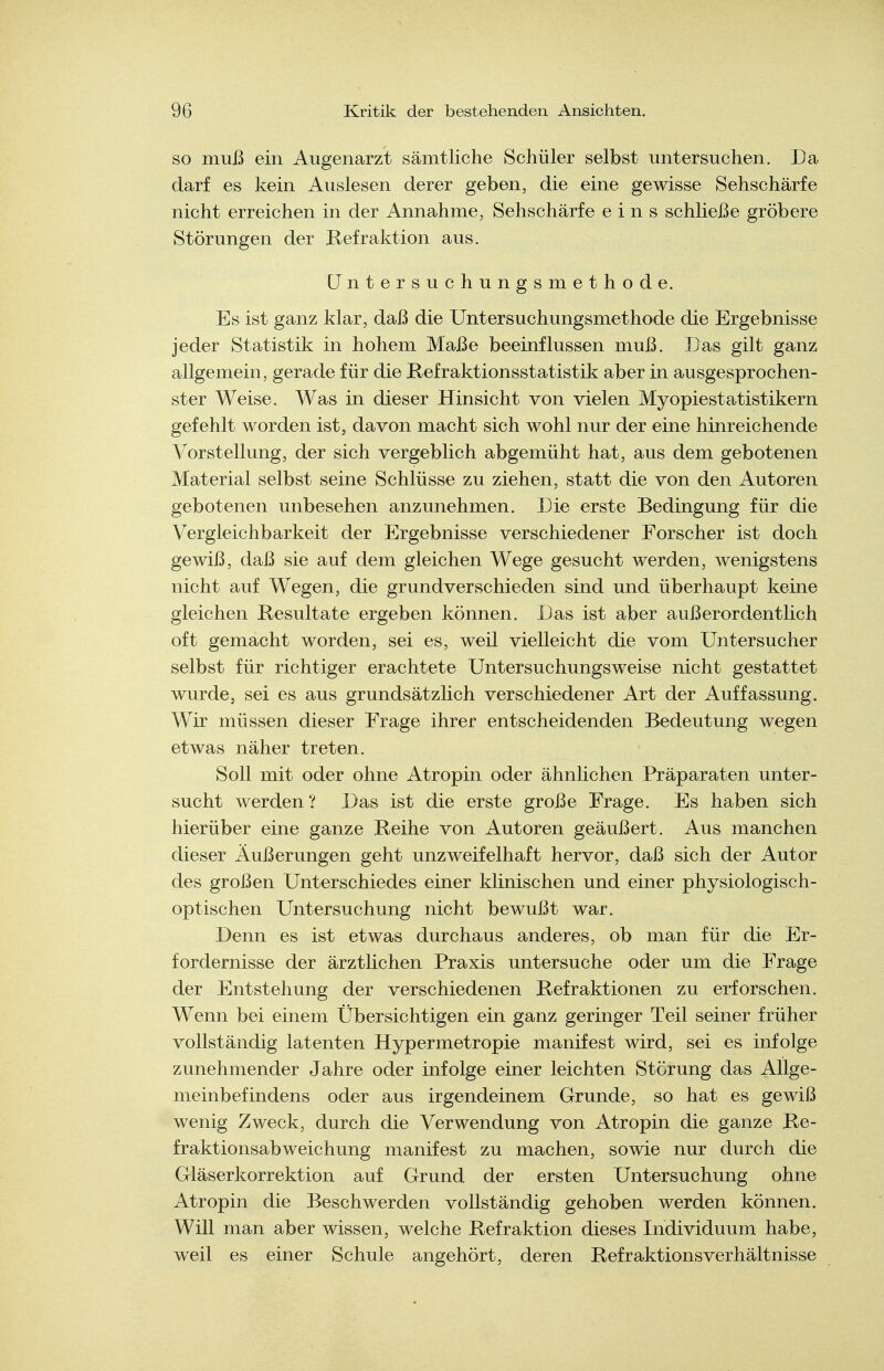 SO muß ein Augenarzt sämtliche Schüler selbst untersuchen. Da darf es kein Auslesen derer geben, die eine gewisse Sehschärfe nicht erreichen in der Annahme, Sehschärfe eins schließe gröbere Störungen der Refraktion aus. Untersuchungsmethode. Es ist ganz klar, daß die Untersuchungsmethode die Ergebnisse jeder Statistik in hohem Maße beeinflussen muß. Das gilt ganz allgemein, gerade für die Refraktionsstatistik aber in ausgesprochen- ster Weise. Was in dieser Hinsicht von vielen Myopiestatistikern gefehlt worden ist, davon macht sich wohl nur der eine hinreichende Vorstellung, der sich vergeblich abgemüht hat, aus dem gebotenen Material selbst seine Schlüsse zu ziehen, statt die von den Autoren gebotenen unbesehen anzunehmen. Die erste Bedingung für die Vergleichbarkeit der Ergebnisse verschiedener Forscher ist doch gewiß, daß sie auf dem gleichen Wege gesucht werden, wenigstens nicht auf Wegen, die grundverschieden sind und überhaupt keine gleichen Resultate ergeben können. Das ist aber außerordentlich oft gemächt worden, sei es, weil vielleicht die vom Untersucher selbst für richtiger erachtete Untersuchungsweise nicht gestattet wurde, sei es aus grundsätzlich verschiedener Art der Auffassung. Wir müssen dieser Frage ihrer entscheidenden Bedeutung wegen etwas näher treten. Soll mit oder ohne Atropin oder ähnlichen Präparaten unter- sucht werden ? Das ist die erste große Frage. Es haben sich hierüber eine ganze Reihe von Autoren geäußert. Aus manchen dieser Äußerungen geht unzweifelhaft hervor, daß sich der Autor des großen Unterschiedes einer klinischen und einer physiologisch- optischen Untersuchung nicht bewußt war. Denn es ist etwas durchaus anderes, ob man für die Er- fordernisse der ärztlichen Praxis untersuche oder um die Frage der Entstehung der verschiedenen Refraktionen zu erforschen. Wenn bei einem Übersichtigen ein ganz geringer Teil seiner früher vollständig latenten Hypermetropie manifest wird, sei es infolge zunehmender Jahre oder infolge einer leichten Störung das Allge- meinbefindens oder aus irgendeinem Grunde, so hat es gewiß wenig Zweck, durch die Verwendung von Atropin die ganze Re- fraktionsabweichung manifest zu machen, sowie nur durch die Gläserkorrektion auf Grund der ersten Untersuchung ohne Atropin die Beschwerden vollständig gehoben werden können. Will man aber wissen, welche Refraktion dieses Individuum habe, weil es einer Schule angehört, deren Refraktionsverhältnisse