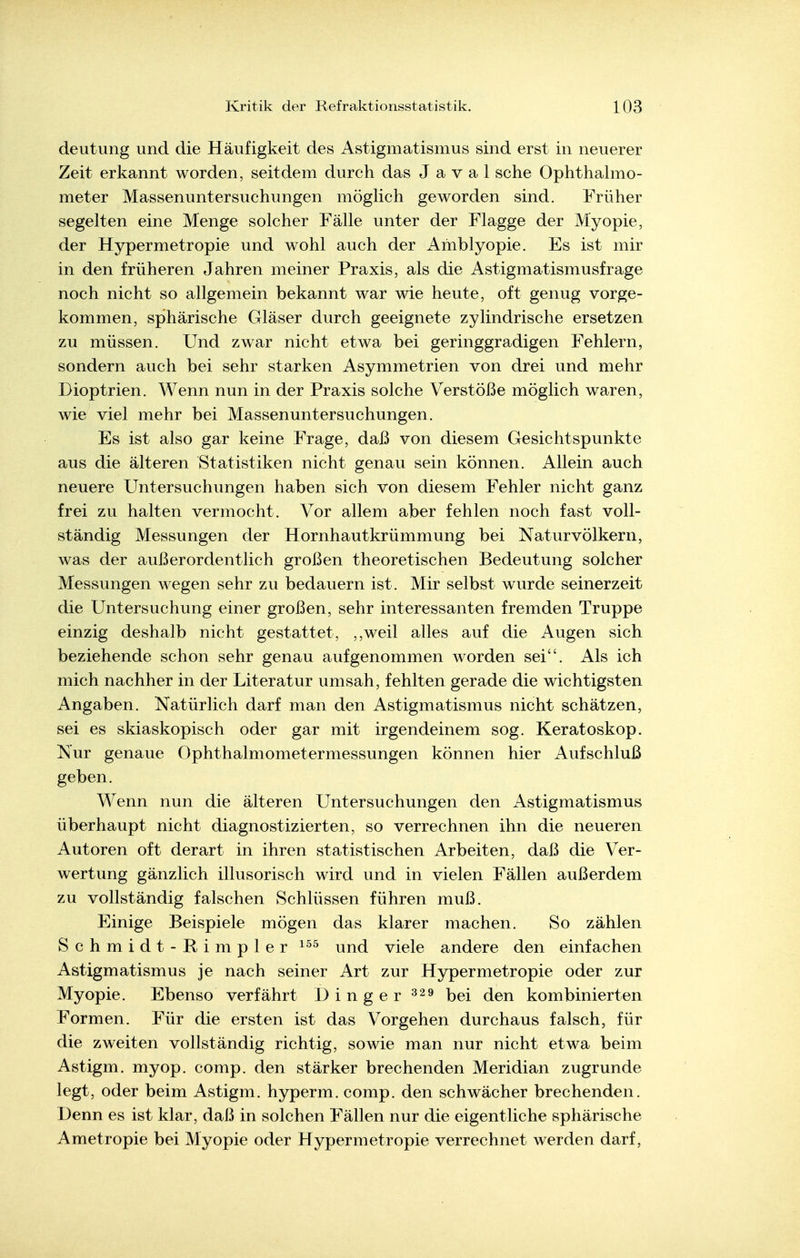deutung und die Häufigkeit des Astigmatismus sind erst in neuerer Zeit erkannt worden, seitdem durch das J a v a 1 sehe Ophthahno- meter Massenuntersuchungen mögHch geworden sind. Früher segelten eine Menge solcher Fälle unter der Flagge der Myopie, der Hypermetropie und wohl auch der Amblyopie. Es ist mir in den früheren Jahren meiner Praxis, als die Astigmatismusfrage noch nicht so allgemein bekannt war wie heute, oft genug vorge- kommen, sphärische Gläser durch geeignete zylindrische ersetzen zu müssen. Und zwar nicht etwa bei geringgradigen Fehlern, sondern auch bei sehr starken Asymmetrien von drei und mehr Dioptrien. Wenn nun in der Praxis solche Verstöße möglich waren, wie viel mehr bei Massenuntersuchungen. Es ist also gar keine Frage, daß von diesem Gesichtspunkte aus die älteren Statistiken nicht genau sein können. Allein auch neuere Untersuchungen haben sich von diesem Fehler nicht ganz frei zu halten vermocht. Vor allem aber fehlen noch fast voll- ständig Messungen der Hornhautkrümmung bei Naturvölkern, was der außerordentlich großen theoretischen Bedeutung solcher Messungen wegen sehr zu bedauern ist. Mir selbst wurde seinerzeit die Untersuchung einer großen, sehr interessanten fremden Truppe einzig deshalb nicht gestattet, ,,weil alles auf die Augen sich beziehende schon sehr genau aufgenommen worden sei. Als ich mich nachher in der Literatur umsah, fehlten gerade die wichtigsten Angaben. Natürlich darf man den Astigmatismus nicht schätzen, sei es skiaskopisch oder gar mit irgendeinem sog. Keratoskop. Nur genaue Ophthalmometermessungen können hier Aufschluß geben. Wenn nun die älteren Untersuchungen den ^Astigmatismus überhaupt nicht diagnostizierten, so verrechnen ihn die neueren Autoren oft derart in ihren statistischen Arbeiten, daß die Ver- wertung gänzlich illusorisch wird und in vielen Fällen außerdem zu vollständig falschen Schlüssen führen muß. Einige Beispiele mögen das klarer machen. So zählen Schmidt-Rimpler und viele andere den einfachen Astigmatismus je nach seiner Art zur Hypermetropie oder zur Myopie. Ebenso verfährt Dinger j^^i (j^n kombinierten Formen. Für die ersten ist das Vorgehen durchaus falsch, für die zweiten vollständig richtig, sowie man nur nicht etwa beim Astigm. myop. comp, den stärker brechenden Meridian zugrunde legt, oder beim Astigm. hyperm. comp, den schwächer brechenden. Denn es ist klar, daß in solchen Fällen nur die eigentliche sphärische Ametropie bei Myopie oder Hypermetropie verrechnet werden darf,