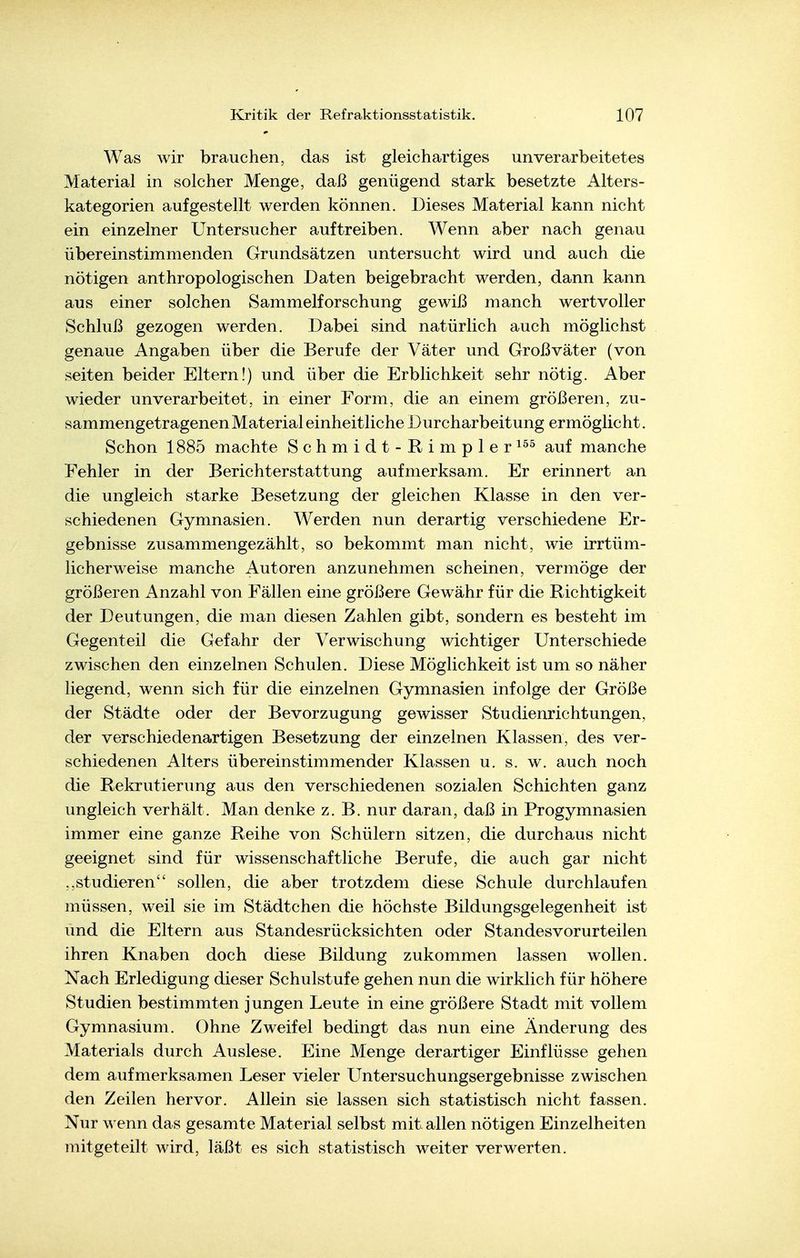 Was wir brauchen, das ist gleichartiges unverarbeitetes Material in solcher Menge, daß genügend stark besetzte Alters- kategorien aufgestellt werden können. Dieses Material kann nicht ein einzelner Untersucher auftreiben. Wenn aber nach genau übereinstimmenden Grundsätzen untersucht wird und auch die nötigen anthropologischen Daten beigebracht werden, dann kann aus einer solchen Sammelforschung gewiß manch wertvoller Schluß gezogen werden. Dabei sind natürlich auch möglichst genaue Angaben über die Berufe der Väter und Großväter (von Seiten beider Eltern!) und über die Erblichkeit sehr nötig. Aber wieder unverarbeitet, in einer Form, die an einem größeren, zu- sammengetragenen Material einheitliche Durcharbeitung ermöglicht. Schon 1885 machte Schmidt-Rimpler^^^ auf manche Fehler in der Berichterstattung aufmerksam. Er erinnert an die ungleich starke Besetzung der gleichen Klasse in den ver- schiedenen Gymnasien. Werden nun derartig verschiedene Er- gebnisse zusammengezählt, so bekommt man nicht, wie irrtüm- licherweise manche Autoren anzunehmen scheinen, vermöge der größeren Anzahl von Fällen eine größere Gewähr für die Richtigkeit der Deutungen, die man diesen Zahlen gibt, sondern es besteht im Gegenteil die Gefahr der Verwischung wichtiger Unterschiede zwischen den einzelnen Schulen. Diese Möglichkeit ist um so näher liegend, wenn sich für die einzelnen Gymnasien infolge der Größe der Städte oder der Bevorzugung gewisser Studienrichtungen, der verschiedenartigen Besetzung der einzelnen Klassen, des ver- schiedenen Alters übereinstimmender Klassen u. s. w. auch noch die Rekrutierung aus den verschiedenen sozialen Schichten ganz ungleich verhält. Man denke z.B. nur daran, daß in Progymnasien immer eine ganze Reihe von Schülern sitzen, die durchaus nicht geeignet sind für wissenschaftliche Berufe, die auch gar nicht studieren sollen, die aber trotzdem diese Schule durchlaufen müssen, weil sie im Städtchen die höchste Bildungsgelegenheit ist und die Eltern aus Standesrücksichten oder Standesvorurteilen ihren Knaben doch diese Bildung zukommen lassen wollen. Nach Erledigung dieser Schulstufe gehen nun die wirklich für höhere Studien bestimmten jungen Leute in eine größere Stadt mit vollem Gymnasium. Ohne Zweifel bedingt das nun eine Änderung des Materials durch Auslese. Eine Menge derartiger Einflüsse gehen dem aufmerksamen Leser vieler Untersuchungsergebnisse zwischen den Zeilen hervor. Allein sie lassen sich statistisch nicht fassen. Nur wenn das gesamte Material selbst mit allen nötigen Einzelheiten mitgeteilt wird, läßt es sich statistisch weiter verwerten.