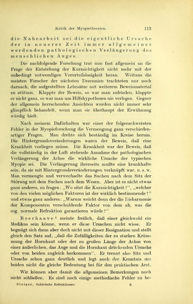 die Nahearbeit sei die eigentliche Ursache der in neuerer Zeit immer allgemeiner werdenden pathologischen Verlängerung des menschlichen Auges. Die nachfolgende Forschung trat nun fast allgemein an die Frage der Entstehung der Kurzsichtigkeit nicht mehr mit der unbedingt notwendigen Vorurteilslosigkeit heran. Weitaus die meisten Forscher der nächsten Dezennien trachteten nur noch darnach, die aufgestellten Lehrsätze mit weiterem Beweismaterial zu stützen. Klappte der Beweis, so war man zufrieden, klappte er nicht ganz, so war man um Hilfshypothesen nie verlegen. Gegner der allgemein herrschenden Ansichten wurden nicht immer sehr glimpflich behandelt, wenn man sie überhaupt der Erwähnung würdig hielt. Nach meinem Dafürhalten war einer der folgenschwersten Fehler in der Myopieforschung die Vermengung ganz verschieden- artiger Fragen. Man drehte sich beständig im Kreise herum. Die Hintergrundsveränderungen waren der Beweis, daß eine Krankheit vorliegen müsse. Die Krankheit war der Beweis, daß die vollständig in der Luft stehende Annahme der pathologischen Verlängerung der Achse die wirkliche Ursache der typischen Myopie sei. Die Verlängerung ihrerseits mußte eine krankhafte sein, da sie mit Hintergrunds Veränderungen verknüpft war, u. s. w. Man vermengte und verwechselte das Suchen nach dem Sitz der Störung mit dem Suchen nach dem Wesen. Aber ist es nicht etwas ganz anderes, zu fragen: ,,Wo sitzt die Kurzsichtigkeit?, ,,welcher von den vielen möglichen Faktoren ist der wirklich bestimmende und etwas ganz anderes: ,,Warum weicht denn der die Disharmonie der Komponenten verschuldende Faktor von dem ab, was die sog. normale Refraktion garantieren würde? Boerhaave ^ meinte freilich, daß einer gleichwohl ein Medikus sein könne, wenn er diese Ursachen nicht wisse. Er begnügt sich dann aber doch nicht mit dieser Resignation und stellt gleich den Satz auf, ,,daß die Zufälligkeiten der zu starken Krüm- mung der Hornhaut oder der zu großen Länge der Achse von einer äußerlichen, das Auge und die Hornhaut drückenden Ursache oder von beiden zugleich herkommen. Er trennt also Sitz und Ursache schon ganz deutlich und legt auch der Kenntnis der beiden nicht die gleiche Bedeutung bei für den praktischen Arzt. Wir können aber damit die allgemeinen Bemerkungen noch nicht schließen. Es sind noch einige methodische Fehler zu be- ste iger, Sphärische Refraktionen. 8