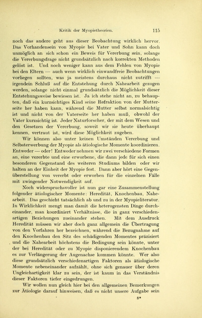 noch das andere geht aus dieser Beobachtung wirkhch hervor. Das Vorhandensein von Myopie bei Vater und Sohn kann doch unmögHch an sich schon ein Beweis für Vererbung sein, solange die Vererbungsfrage nicht grundsätzhch nach korrekten Methoden gelöst ist. Und noch weniger kann aus dem Fehlen von Myopie bei den Eltern — auch wenn wirklich einwandfreie Beobachtungen vorliegen sollten, was ja meistens durchaus nicht zutrifft — irgendein Schluß auf die Entstehung durch Nahearbeit gezogen werden, solange nicht einmal grundsätzlich die Möglichkeit dieser Entstehungsweise bewiesen ist. Ja ich stehe nicht an, zu behaup- ten, daß ein kurzsichtiges Kind seine Refraktion von der Mutter- seite her haben kann, während die Mutter selbst normalsichtig ist und nicht von der Vaterseite her haben muß, obwohl der Vater kurzsichtig ist. Jeder Naturforscher, der mit dem Wesen und den Gesetzen der Vererbung, soweit wir sie heute überhaupt kennen, vertraut ist, wird diese Möglichkeit zugeben. Wir können also unter keinen Umständen Vererbung und Selbsterwerbung der Myopie als ätiologische Momente koordinieren. Entweder — oder! Entweder nehmen wir zwei verschiedene Formen an, eine vererbte und eine erworbene, die dann jede für sich einen besonderen Gegenstand des weiteren Studiums bilden oder wir halten an der Einheit der Myopie fest. Dann aber hört eine Gegen- überstellung von vererbt oder erworben für die einzelnen Fälle mit zwingender Notwendigkeit auf. Noch widerspruchsvoller ist nun gar eine Zusammenstellung folgender ätiologischer Momente: Heredität, Knochenbau, Nahe- arbeit. Das geschieht tatsächlich ab und zu in der Myopieliteratur. In Wirklichkeit mengt man damit die heterogensten Dinge durch- einander, man koordiniert Verhältnisse, die in ganz verschieden- artigen Beziehungen zueinander stehen. Mit dem Ausdruck Heredität müssen wir aber doch ganz allgemein die Übertragung von den Vorfahren her bezeichnen, während die Bezugnahme auf den Knochenbau den Sitz des schädigenden Momentes präzisiert und die Nahearbeit höchstens die Bedingung sein könnte, unter der bei Heredität oder zu Myopie disponierendem Knochenbau es zur Verlängerung der Augenachse kommen könnte. Wer also diese grundsätzlich verschiedenartigen Faktoren als ätiologische Momente nebeneinander aufzählt, ohne sich genauer über deren Ungleichartigkeit klar zu sein, der ist kaum in das Verständnis dieser Faktoren tiefer eingedrungen. Wir wollen nun gleich hier bei den allgemeinen Bemerkungen zur Ätiologie darauf hinweisen, daß es nicht unsere Aufgabe sein 8*