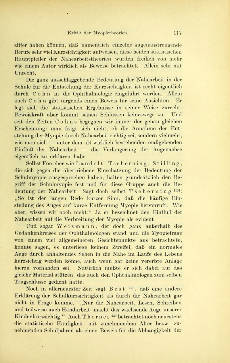 Ziffer haben können, daß namentlich einzelne augenanstrengende Berufe sehr viel Kurzsichtigkeit aufweisen, diese beiden statistischen Hauptpfeiler der Nahearbeitstheorien wurden freilich von mehr wie einem Autor wirklich als Beweise betrachtet. Allein sehr mit Unrecht. Die ganz ausschlaggebende Bedeutung der Nahearbeit in der Schule für die Entstehung der Kurzsichtigkeit ist recht eigentlich durch Cohn in die Ophthalmologie eingeführt worden. Allein auch Cohn gibt nirgends einen Beweis für seine Ansichten. Er legt sich die statistischen Ergebnisse in seiner Weise zurecht. Beweiskraft aber kommt seinen Schlüssen keineswegs zu. Und seit den Zeiten Cohns begegnen wir immer der genau gleichen Erscheinung: man fragt sich nicht, ob die Annahme der Ent- stehung der Myopie durch Nahearbeit richtig sei, sondern vielmehr, wie man sich — unter dem als wirklich bestehenden maßgebenden Einfluß der Nahearbeit — die A^erlängerung der Augenachse eigentlich zu erklären habe. Selbst Forscher wie Landolt, Tscherning, Stillin g, die sich gegen die übertriebene Einschätzung der Bedeutung der Schulmyopie ausgesprochen haben, halten grundsätzlich den Be- griff der Schulmyopie fest und für diese Gruppe auch die Be- deutung der Nahearbeit. Sagt doch selbst Tscherning i^^: ,,So ist der langen Rede kurzer Sinn, daß die häufige Ein- stellung des Auges auf kurze Entfernung Myopie hervorruft. Wie aber, wissen wir noch nicht.'' Ja er bezeichnet den Einfluß der Nahearbeit auf die Verbreitung der Myopie als evident. Und sogar W e i s m a n n , der doch ganz außerhalb des Gedankenkreises der Ophthalmologen stand und die Myopiefrage von einem viel allgemeineren Gesichtspunkte aus betrachtete, konnte sagen, es unterliege keinem Zweifel, daß ein normales Auge durch anhaltendes Sehen in die Nähe im Laufe des Lebens kurzsichtig werden könne, auch wenn gar keine vererbte Anlage hierzu vorhanden sei. Natürlich mußte er sich dabei auf das gleiche Material stützen, das auch den Ophthalmologen zum selben Trugschlüsse gedient hatte. Noch in allerneuester Zeit sagt Best daß eine andere Erklärung der Schulkurzsichtigkeit als durch die Nahearbeit gar nicht in Frage komme. ,,Nur die Nahearbeit, Lesen, Schreiben und teilweise auch Handarbeit, macht das wachsende Auge unserer Kinder kurzsichtig. Auch T h o r n e r betrachtet noch neuestens die statistische Häufigkeit mit zunehmende-m Alter bezw. zu- nehmenden Schuljahren als einen Beweis für die Abhängigkeit der