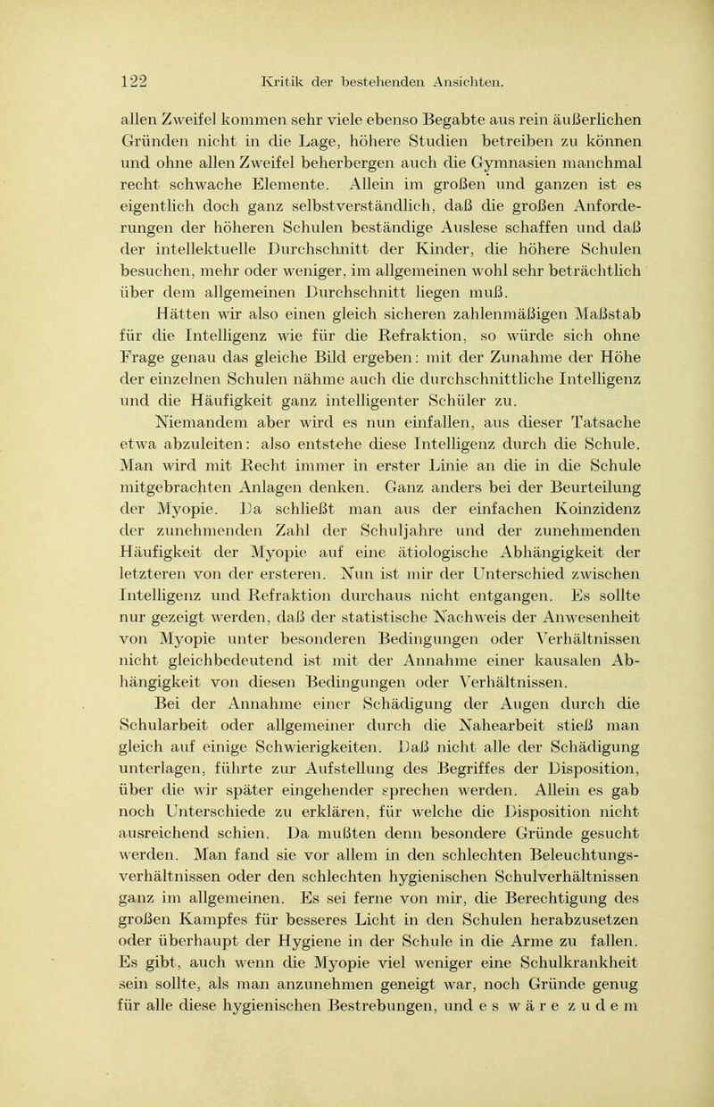 allen Zweifel kommen sehr viele ebenso Begabte aus rein äußerlichen Gründen nicht in die Lage, höhere Studien betreiben zu können und ohne allen Zweifel beherbergen auch die Gymnasien manchmal recht schwache Elemente. Allein im großen und ganzen ist es eigentlich doch ganz selbstverständlich, daß die großen Anforde- rungen der höheren Schulen beständige Auslese schaffen und daß der intellektuelle Durchschnitt der Kinder, die höhere Schulen besuchen, mehr oder weniger, im allgemeinen wohl sehr beträchtlich über dem allgemeinen Durchschnitt liegen muß. Hätten wir also einen gleich sicheren zahlenmäßigen Maßstab für die Intelligenz wie für die Refraktion, so würde sich ohne Frage genau das gleiche Bild ergeben: mit der Zunahme der Höhe der einzelnen Schulen nähme auch die durchschnittliche Intelligenz und die Häufigkeit ganz intelligenter Schüler zu. Niemandem aber wird es nun einfallen, aus dieser Tatsache etwa abzuleiten: also entstehe diese Intelligenz durch die Schule. Man wird mit Recht immer in erster Linie an die in die Schule mitgebrachten Anlagen denken. Ganz anders bei der Beurteilung der Myopie. Da schließt man aus der einfachen Koinzidenz der zunehmenden Zahl der Schuljahre und der zunehmenden Häufigkeit der Myopie auf eine ätiologische Abhängigkeit der letzteren von der ersteren. Nun ist mir der Unterschied zwischen Intelligenz und Refraktion durchaus nicht entgangen. Es sollte nur gezeigt werden, daß der statistische Nachweis der Anwesenheit von Myopie unter besonderen Bedingungen oder Verhältnissen nicht gleichbedeutend ist mit der Annahme einer kausalen Ab- hängigkeit von diesen Bedingungen oder Verhältnissen. Bei der Annahme einer Schädigung der Augen durch die Schularbeit oder allgemeiner durch die Nahearbeit stieß man gleich auf einige Schwierigkeiten. Daß nicht alle der Schädigung unterlagen, führte zur Aufstellung des Begriffes der Disposition, über die wir später eingehender sprechen werden. Allein es gab noch Unterschiede zu erklären, für welche die Disposition nicht ausreichend schien. Da mußten denn besondere Gründe gesucht werden. Man fand sie vor allem in den schlechten Beleuchtungs- verhältnissen oder den schlechten hygienischen Schulverhältnissen ganz im allgemeinen. Es sei ferne von mir, die Berechtigung des großen Kampfes für besseres Licht in den Schulen herabzusetzen oder überhaupt der Hygiene in der Schule in die Arme zu fallen. Es gibt, auch wenn die Myopie viel weniger eine Schulkrankheit sein sollte, als man anzunehmen geneigt war, noch Gründe genug für alle diese hygienischen Bestrebungen, und es wäre zudem
