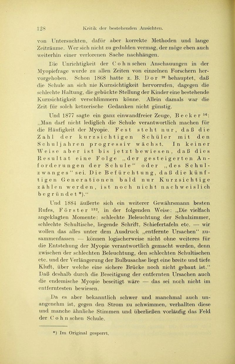 von Untersuchten, dafür aber korrekte Methoden und lange Zeiträume. Wer sich nicht zu gedulden vermag, der möge eben auch weiterhin einer verlorenen Sache nachhängen. Eie Unrichtigkeit der Cohn sehen Anschauungen in der Myopiefrage wurde zu allen Zeiten von einzelnen Forschern her- vorgehoben. Schon 1868 hatte z. B. D o r ^9 behauptet, daß die Schule an sich nie Kurzsichtigkeit hervorrufen, dagegen die schlechte Haltung, die gebückte Stellung der Kinder eine bestehende Kurzsichtigkeit verschlimmern könne. Allein damals war die Zeit für solch ketzerische Gedanken nicht günstig. Und 1877 sagte ein ganz einwandfreier Zeuge, Becker ,,Man darf nicht lediglich die Schule verantwortlich machen für die Häufigkeit der Myopie. Fest steht nur, daß die Zahl der kurzsichtigen Schüler mit den Schuljahren progressiv wächst. In keiner Weise aber ist bis jetzt bewiesen, daß dies Resultat eine Folge ,, der gesteigerten An- forderungen der Schule oder ,, des Schul- zwanges sei. Die Befürchtung, daß die künf- tigen Generationen bald nur Kurzsichtige zählen werden, ist noch nicht nachweislich begründet*). Und 1884 äußerte sich ein weiterer Gewährsmann besten Rufes, Förster in der folgenden Weise: Die vielfach angeklagten Momente: schlechte Beleuchtung der Schulzimmer, schlechte Schultische, liegende Schrift, Schiefertafeln etc. — wir wollen das alles unter dem Ausdruck ,,entfernte Ursachen zu- sammenfassen — können logischerweise nicht ohne weiteres für die Entstehung der Myopie verantwortlich gemacht werden, denn zwischen der schlechten Beleuchtung, den schlechten Schultischen etc. und der Verlängerung der Bulbusachse liegt eine breite und tiefe Kluft, über welche eine sichere Brücke noch nicht gebaut ist. Daß deshalb durch die Beseitigung der entfernten Ursachen auch die endemische Myopie beseitigt wäre — das sei noch nicht im entferntesten bewiesen. Da es aber bekanntlich schwer und manchmal auch un- angenehm ist, gegen den Strom zu schwimmen, verhallten diese und manche ähnhche Stimmen und überließen vorläufig das Feld der Cohn sehen Schule. *) Im Original gesperrt.