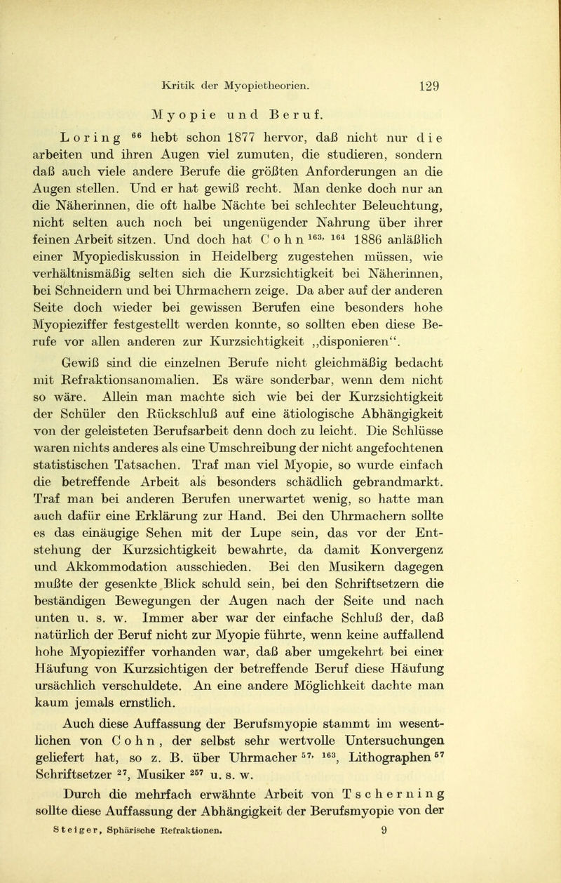 Myopie und Beruf. Loring hebt schon 1877 hervor, daß nicht nur die arbeiten und ihren Augen viel zumuten, die studieren, sondern daß auch viele andere Berufe die größten Anforderungen an die Augen stellen. Und er hat gewiß recht. Man denke doch nur an die Näherinnen, die oft halbe Nächte bei schlechter Beleuchtung, nicht selten auch noch bei ungenügender Nahrung über ihrer feinen Arbeit sitzen. Und doch hat Cohn 1886 anläßlich einer Myopiediskussion in Heidelberg zugestehen müssen, wie verhältnismäßig selten sich die Kurzsichtigkeit bei Näherinnen, bei Schneidern und bei Uhrmachern zeige. Da aber auf der anderen Seite doch wieder bei gewissen Berufen eine besonders hohe Myopieziffer festgestellt werden konnte, so sollten eben diese Be- rufe vor allen anderen zur Kurzsichtigkeit ,,disponieren. Gewiß sind die einzelnen Berufe nicht gleichmäßig bedacht mit Kefraktionsanomalien. Es wäre sonderbar, wenn dem nicht so wäre. Allein man machte sich wie bei der Kurzsichtigkeit der Schüler den Rückschluß auf eine ätiologische Abhängigkeit von der geleisteten Berufsarbeit denn doch zu leicht. Die Schlüsse waren nichts anderes als eine Umschreibung der nicht angefochtenen statistischen Tatsachen. Traf man viel Myopie, so wurde einfach die betreffende Arbeit als besonders schädlich gebrandmarkt. Traf man bei anderen Berufen unerwartet wenig, so hatte man auch dafür eine Erklärung zur Hand. Bei den Uhrmachern sollte es das einäugige Sehen mit der Lupe sein, das vor der Ent- stehung der Kurzsichtigkeit bewahrte, da damit Konvergenz und Akkommodation ausschieden. Bei den Musikern dagegen mußte der gesenkte Blick schuld sein, bei den Schriftsetzern die beständigen Bewegungen der Augen nach der Seite und nach unten u. s. w. Immer aber war der einfache Schluß der, daß natürlich der Beruf nicht zur Myopie führte, wenn keine auffallend hohe Myopieziffer vorhanden war, daß aber umgekehrt bei einer Häufung von Kurzsichtigen der betreffende Beruf diese Häufung ursächlich verschuldete. An eine andere Möglichkeit dachte man kaum jemals ernstlich. Auch diese Auffassung der Berufsmyopie stammt im wesent- lichen von Cohn, der selbst sehr wertvolle Untersuchungen geliefert hat, so z. B. über Uhrmacher i^^, Lithographen^' Schriftsetzer Musiker g Durch die mehrfach erwähnte Arbeit von Tscherning sollte diese Auffassung der Abhängigkeit der Berufsmyopie von der Steiger, Sphärische Refraktionen. 9
