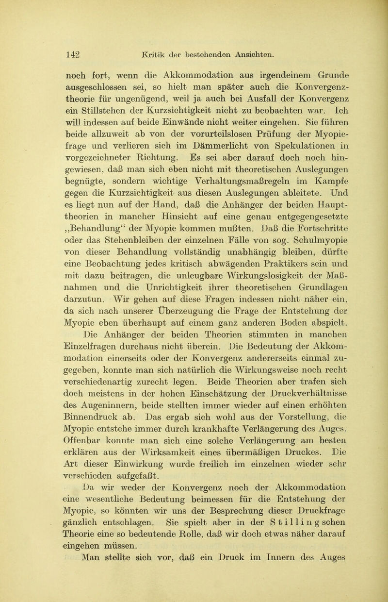 noch fort, wenn die Akkommodation aus irgendeinem Grunde ausgeschlossen sei, so hielt man später auch die Konvergenz- theorie für ungenügend, weil ja auch bei Ausfall der Konvergenz ein Stillstehen der Kurzsichtigkeit nicht zu beobachten war. Ich will indessen auf beide Einwände nicht weiter eingehen. Sie führen beide allzuweit ab von der vorurteilslosen Prüfung der Myopie- frage und verlieren sich im Dämmerlicht von Spekulationen in vorgezeichneter Richtung. Es sei aber darauf doch noch hin- gewiesen, daß man sich eben nicht mit theoretischen Auslegungen begnügte, sondern wichtige Verhaltungsmaßregeln im Kampfe gegen die Kurzsichtigkeit aus diesen Auslegungen ableitete. Und es liegt nun auf der Hand, daß die Anhänger der beiden Haupt- theorien in mancher Hinsicht auf eine genau entgegengesetzte ,,Behandlung der Myopie kommen mußten. Daß die Fortschritte oder das Stehenbleiben der einzelnen Fälle von sog. Schulmyopie von dieser Behandlung vollständig unabhängig bleiben, dürfte eine Beobachtung jedes kritisch abwägenden Praktikers sein und mit dazu beitragen, die unleugbare Wirkungslosigkeit der Maß- nahmen und die Unrichtigkeit ihrer theoretischen Grundlagen darzutun. Wir gehen auf diese Fragen indessen nicht näher ein, da sich nach unserer Überzeugung die Frage der Entstehung der Myopie eben überhaupt auf einem ganz anderen Boden abspielt. Die Anhänger der beiden Theorien stimmten in manchen Einzelfragen durchaus nicht überein. Die Bedeutung der Akkom- modation einerseits oder der Konvergenz andererseits einmal zu- gegeben, konnte man sich natürHch die Wirkungsweise noch recht verschiedenartig zurecht legen. Beide Theorien aber trafen sich doch meistens in der hohen Einschätzung der Druckverhältnisse des Augeninnern, beide stellten immer wieder auf einen erhöhten Binnendruck ab. Das ergab sich wohl aus der Vorstellung, die Myopie entstehe immer durch krankhafte Verlängerung des Auges. Offenbar konnte man sich eine solche Verlängerung am besten erklären aus der Wirksamkeit eines übermäßigen Druckes. Die Art dieser Einwirkung wurde freilich im einzelnen wieder sehr verschieden aufgefaßt. Da wir weder der Konvergenz noch der Akkommodation eine wesenthche Bedeutung beimessen für die Entstehung der Myopie, so könnten wir uns der Besprechung dieser Druckfrage gänzlich entschlagen. Sie spielt aber in der Stilling sehen Theorie eine so bedeutende Rolle, daß wir doch etwas näher darauf eingehen müssen. Man stellte sich vor, daß ein Druck im Innern des Auges