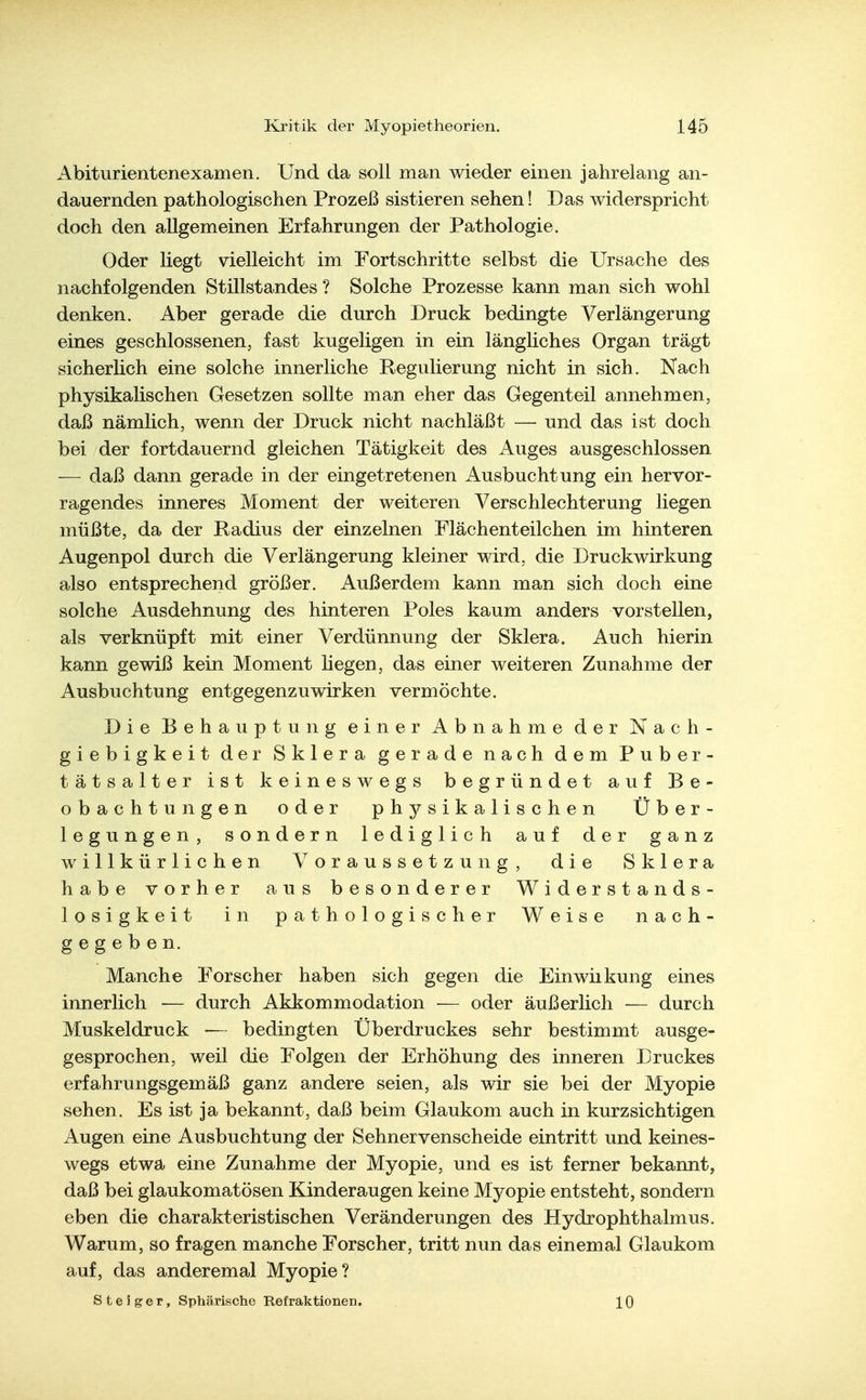 Abiturientenexamen. Und da soll man wieder einen jahrelang an- dauernden pathologischen Prozeß sistieren sehen! Das widerspricht doch den allgemeinen Erfahrungen der Pathologie. Oder liegt vielleicht im Fortschritte selbst die Ursache des nachfolgenden Stillstandes ? Solche Prozesse kann man sich wohl denken. Aber gerade die durch Druck bedingte Verlängerung eines geschlossenen, fast kugeligen in ein längliches Organ trägt sicherlich eine solche innerliche Regulierung nicht in sich. Nach physikalischen Gesetzen sollte man eher das Gegenteil annehmen, daß nämlich, wenn der Druck nicht nachläßt — und das ist doch bei der fortdauernd gleichen Tätigkeit des Auges ausgeschlossen — daß dann gerade in der eingetretenen ilusbuchtung ein hervor- ragendes inneres Moment der weiteren Verschlechterung liegen müßte, da der Eadius der einzelnen Flächenteilchen im hinteren Augenpol durch die Verlängerung kleiner wird, die Druckwirkung also entsprechend größer. Außerdem kann man sich doch eine solche Ausdehnung des hinteren Poles kaum anders vorstellen, als verknüpft mit einer Verdünnung der Sklera. Auch hierin kann gewiß kein Moment liegen, das einer weiteren Zunahme der Ausbuchtung entgegenzuwirken vermöchte. Die Behauptung einer Abnahme der Nach- giebigkeit der Sklera gerade nach dem Puber- tätsalter ist keineswegs begründet auf Be- obachtungen oder physikalischen Über- legungen, sondern lediglich auf der ganz willkürlichen Voraussetzung, die Sklera habe vorher aus besonderer Widerstands- losigkeit in pathologischer Weise nach- gegeben. Manche Forscher haben sich gegen die Einwiikung eines innerlich ■— durch Akkommodation — oder äußerlich — durch Muskeldruck — bedingten Uberdruckes sehr bestimmt ausge- gesprochen, weil die Folgen der Erhöhung des inneren Druckes erfahrungsgemäß ganz andere seien, als wir sie bei der Myopie sehen. Es ist ja bekannt, daß beim Glaukom auch in kurzsichtigen Augen eine Ausbuchtung der Sehnervenscheide eintritt und keines- wegs etwa eine Zunahme der Myopie, und es ist ferner bekannt, daß bei glaukomatösen Kinderaugen keine Myopie entsteht, sondern eben die charakteristischen Veränderungen des Hydrophthalmus. Warum, so fragen manche Forscher, tritt nun das einemal Glaukom auf, das anderemal Myopie? Steiger, Sphärische Refralctlonen. 10
