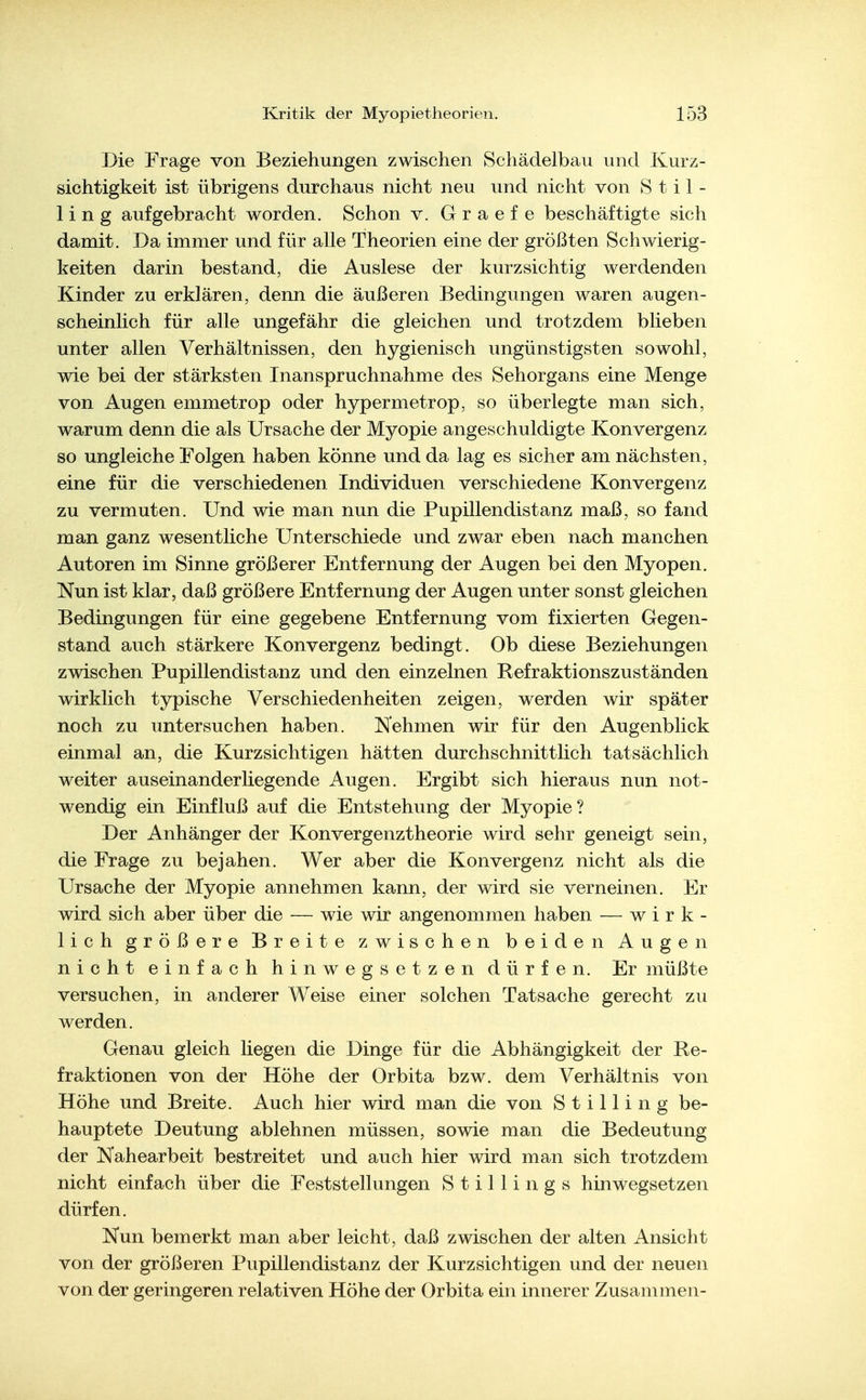 Die Frage von Beziehungen zwischen Schädelbau und Kurz- sichtigkeit ist übrigens durchaus nicht neu und nicht von S t i 1 - 1 i n g aufgebracht worden. Schon v. G r a e f e beschäftigte sich damit. Da immer und für alle Theorien eine der größten Schwierig- keiten darin bestand, die Auslese der kurzsichtig werdenden Kinder zu erklären, denn die äußeren Bedingungen waren augen- scheinlich für alle ungefähr die gleichen und trotzdem blieben unter allen Verhältnissen, den hygienisch ungünstigsten sowohl, wie bei der stärksten Inanspruchnahme des Sehorgans eine Menge von Augen emmetrop oder hypermetrop, so überlegte man sich, warum denn die als Ursache der Myopie angeschuldigte Konvergenz so ungleiche Folgen haben könne und da lag es sicher am nächsten, eine für die verschiedenen Individuen verschiedene Konvergenz zu vermuten. Und wie man nun die Pupillendistanz maß, so fand man ganz wesentliche Unterschiede und zwar eben nach manchen Autoren im Sinne größerer Entfernung der Augen bei den Myopen. Nun ist klar, daß größere Entfernung der Augen unter sonst gleichen Bedingungen für eine gegebene Entfernung vom fixierten Gegen- stand auch stärkere Konvergenz bedingt. Ob diese Beziehungen zwischen Pupillendistanz und den einzelnen Refraktionszuständen wirklich typische Verschiedenheiten zeigen, werden wir später noch zu untersuchen haben. Nehmen wir für den Augenblick einmal an, die Kurzsichtigen hätten durchschnittlich tatsächlich weiter auseinanderliegende Augen. Ergibt sich hieraus nun not- wendig ein Einfluß auf die Entstehung der Myopie? Der Anhänger der Konvergenztheorie wird sehr geneigt sein, die Frage zu bejahen. Wer aber die Konvergenz nicht als die Ursache der Myopie annehmen kann, der wird sie verneinen. Er wird sich aber über die — wie wir angenommen haben — wirk- lich größere Breite zwischen beiden Augen nicht einfach hinwegsetzen dürfen. Er müßte versuchen, in anderer Weise einer solchen Tatsache gerecht zu werden. Genau gleich liegen die Dinge für die Abhängigkeit der Re- fraktionen von der Höhe der Orbita bzw. dem Verhältnis von Höhe und Breite. Auch hier wird man die von Stilling be- hauptete Deutung ablehnen müssen, sowie man die Bedeutung der Nahearbeit bestreitet und auch hier wird man sich trotzdem nicht einfach über die Feststellungen Stillings hinwegsetzen dürfen. Nun bemerkt man aber leicht, daß zwischen der alten Ansicht von der größeren Pupillendistanz der Kurzsichtigen und der neuen von der geringeren relativen Höhe der Orbita ein innerer Zusammen-
