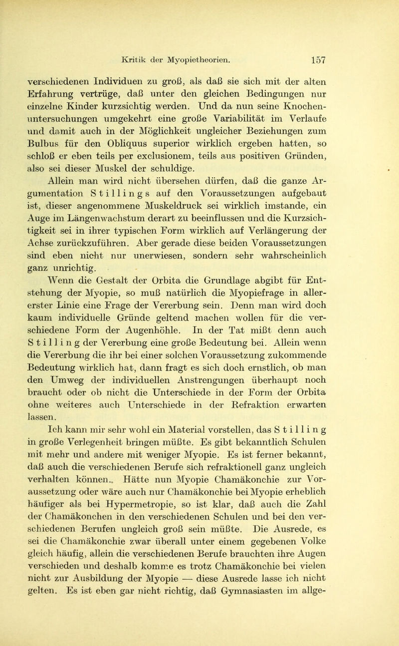verschiedenen Individuen zu groß, als daß sie sich mit der alten Erfahrung vertrüge, daß unter den gleichen Bedingungen nur einzelne Kinder kurzsichtig werden. Und da nun seine Knochen- untersuchungen umgekehrt eine große Variabilität im Verlaufe und damit auch in der Möglichkeit ungleicher Beziehungen zum Bulbus für den Obliquus superior wirklich ergeben hatten, so schloß er eben teils per exclusionem, teils aus positiven Gründen, also sei dieser Muskel der schuldige. Allein man wird nicht übersehen dürfen, daß die ganze Ar- gumentation St Illings auf den Voraussetzungen aufgebaut ist, dieser angenommene Muskeldruck sei wirklich imstande, ein Auge im Längenwachstum derart zu beeinflussen und die Kurzsich- tigkeit sei in ihrer typischen Form wirklich auf Verlängerung der Achse zurückzuführen. Aber gerade diese beiden Voraussetzungen sind eben nicht nur unerwiesen, sondern sehr wahrscheinlich ganz unrichtig. Wenn die Gestalt der Orbita die Grundlage abgibt für Ent- stehung der Myopie, so muß natürlich die Myopiefrage in aller- erster Linie eine Frage der Vererbung sein. Denn man wird doch kaum individuelle Gründe geltend machen wollen für die ver- schiedene Form der Augenhöhle. In der Tat mißt denn auch Stilling der Vererbung eine große Bedeutung bei. Allein wenn die Vererbung die ihr bei einer solchen Voraussetzung zukommende Bedeutung wirklich hat, dann fragt es sich doch ernstlich, ob man den Umweg der individuellen Anstrengungen überhaupt noch braucht oder ob nicht die Unterschiede in der Form der Orbita ohne weiteres auch Unterschiede in der Refraktion erwarten lassen. Ich kann mir sehr wohl ein Material vorstellen, das Stilling in große Verlegenheit bringen müßte. Es gibt bekanntlich Schulen mit mehr und andere mit weniger Myopie. Es ist ferner bekannt, daß auch die verschiedenen Berufe sich refraktionell ganz ungleich verhalten können. Hätte nun Myopie Chamäkonchie zur Vor- aussetzung oder wäre auch nur Chamäkonchie bei Myopie erheblich häufiger als bei Hypermetropie, so ist klar, daß auch die Zahl der Chamäkonchen in den verschiedenen Schulen und bei den ver- schiedenen Berufen ungleich groß sein müßte. Die Ausrede, es sei die Chamäkonchie zwar überall unter einem gegebenen Volke gleich häufig, allein die verschiedenen Berufe brauchten ihre Augen verschieden und deshalb komm.e es trotz Chamäkonchie bei vielen nicht zur Ausbildung der Myopie — diese Ausrede lasse ich nicht gelten. Es ist eben gar nicht richtig, daß Gymnasiasten im allge-