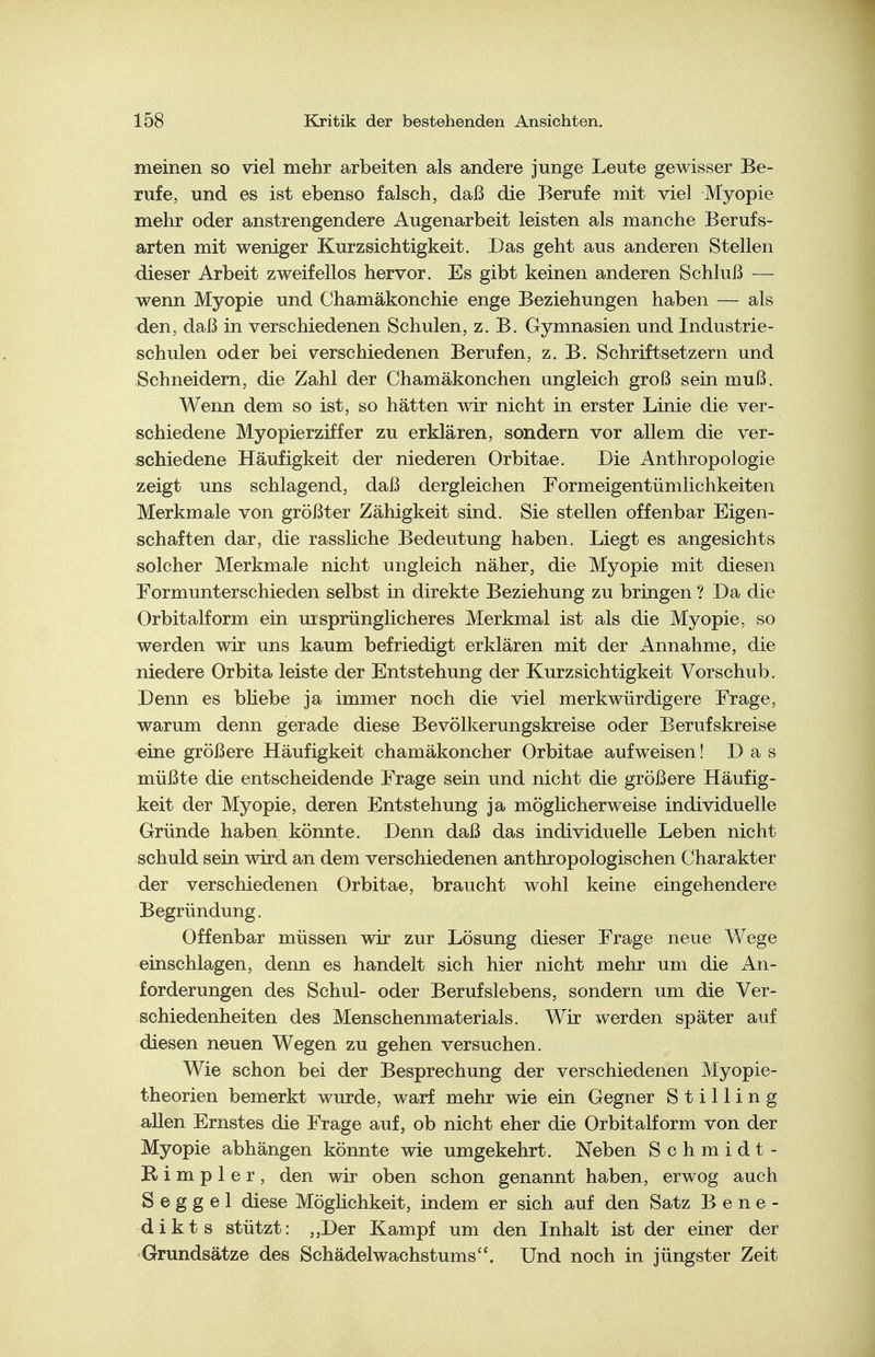 meinen so viel mehr arbeiten als andere junge Leute gewisser Be- rufe, und es ist ebenso falsch, daß die Berufe mit viel Myopie mehr oder anstrengendere Augenarbeit leisten als manche Berufs- arten mit weniger Kurzsichtigkeit. Das geht aus anderen Stellen dieser Arbeit zweifellos hervor. Es gibt keinen anderen Schluß — wenn Myopie und Chamäkonchie enge Beziehungen haben — als den, daß in verschiedenen Schulen, z.B. Gymnasien und Industrie- schulen oder bei verschiedenen Berufen, z. B. Schriftsetzern und Schneidern, die Zahl der Chamäkonchen ungleich groß sein muß. Wenn dem so ist, so hätten wir nicht in erster Linie die ver- schiedene Myopierziffer zu erklären, sondern vor allem die ver- schiedene Häufigkeit der niederen Orbitae. Die Anthropologie zeigt uns schlagend, daß dergleichen Formeigentümlichkeiten Merkmale von größter Zähigkeit sind. Sie stellen offenbar Eigen- schaften dar, die rassliche Bedeutung haben. Liegt es angesichts solcher Merkmale nicht ungleich näher, die Myopie mit diesen Formunterschieden selbst in direkte Beziehung zu bringen ? Da die Orbitalform ein ursprünglicheres Merkmal ist als die Myopie, so werden wir uns kaum befriedigt erklären mit der Annahme, die niedere Orbita leiste der Entstehung der Kurzsichtigkeit Vorschub. Denn es bhebe ja immer noch die viel merkwürdigere Frage, warum denn gerade diese Bevölkerungskreise oder Berufskreise eine größere Häufigkeit chamäkoncher Orbitae aufweisen! Das müßte die entscheidende Frage sein und nicht die größere Häufig- keit der Myopie, deren Entstehung ja möglicherweise individuelle Gründe haben könnte. Denn daß das individuelle Leben nicht schuld sein wird an dem verschiedenen anthropologischen Charakter der verschiedenen Orbitae, braucht wohl keine eingehendere Begründung. Offenbar müssen wir zur Lösung dieser Frage neue Wege einschlagen, denn es handelt sich hier nicht mehr um die An- forderungen des Schul- oder Berufslebens, sondern um die Ver- schiedenheiten des Menschenmaterials. Wir werden später auf diesen neuen Wegen zu gehen versuchen. Wie schon bei der Besprechung der verschiedenen Myopie- theorien bemerkt wurde, warf mehr wie ein Gegner S t i 11 i n g allen Ernstes die Frage auf, ob nicht eher die Orbitalform von der Myopie abhängen könnte wie umgekehrt. Neben Schmidt- R i m p 1 e r , den wir oben schon genannt haben, erwog auch S e g g e 1 diese Möglichkeit, indem er sich auf den Satz Bene- dikts stützt: ,,Der Kampf um den Inhalt ist der einer der Grundsätze des Schädelwachstums. Und noch in jüngster Zeit