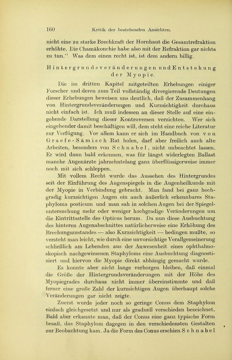 nicht eine zu starke Brechkraft der Hornhaut die Gesamtrefraktion erhöhte. Die Chamäkonchie habe also mit der Refraktion gar nichts zu tun. Was dem einen recht ist, ist dem andern biUig. HintergrundsveränderungenundEntstehung der Myopie. Die im dritten Kapitel mitgeteilten Erhebungen einiger Forscher und deren zum Teil vollständig divergierende Deutungen dieser Erhebungen beweisen uns deutlich, daß der Zusammenhang von Hintergrundsveränderungen und Kurzsichtigkeit durchaus nicht einfach ist. Ich muß indessen an dieser Stelle auf eine ein- gehende Darstellung dieser Kontroversen verzichten. Wer sich eingehender damit beschäftigen will, dem steht eine reiche Literatur zur Verfügung. Vor allem kann er sich im Handbuch von von Graefe-Sämisch Rat holen, darf aber freilich auch alte Arbeiten, besonders von Schnabel, nicht unbeachtet lassen. Er wird dann bald erkennen, was für längst widerlegten Ballast manche Augenärzte jahrzehntelang ganz überflüssigerweise immer noch mit sich schleppen. Mit vollem Recht wurde das Aussehen des Hintergrundes seit der Einführung des Augenspiegels in die Augenheilkunde mit der Myopie in Verbindung gebracht. Man fand bei ganz hoch- gradig kurzsichtigen Augen ein auch äußerlich erkennbares Sta- phyloma posticum und man sah in solchen Augen bei der Spiegel- untersuchung mehr oder weniger hochgradige Veränderungen um die Eintrittsstelle des Opticus herum. Da nun diese Ausbuchtung des hinteren Augenabschnittes natürlicherweise eine Erhöhung des Brechungszustandes — also Kurzsichtigkeit —■ bedingen mußte, so versteht man leicht, wie durch eine unvorsichtige Verallgemeinerung schließlich am Lebenden aus der Anwesenheit eines ophthalmo- skopisch nachgewiesenen Staphyloms eine Ausbuchtung diagnosti- ziert und hiervon die Myopie direkt abhängig gemacht wurde. Es konnte aber nicht lange verborgen bleiben, daß einmal die Größe der Hintergrundsveränderungen mit der Höhe des Myopiegrades durchaus nicht immer übereinstimmte und daß ferner eine große Zahl der kurzsichtigen Augen überhaupt solche Veränderungen gar nicht zeigte. Zuerst wurde jeder noch so geringe Conus dem Staphylom einfach gleichgesetzt und nur als graduell verschieden bezeichnet. Bald aber erkannte man, daß der Conus eine ganz typische Form besaß, das Staphylom dagegen in den verschiedensten Gestalten zur Beobachtung kam. Ja die Form des Conus erschien Schnabel