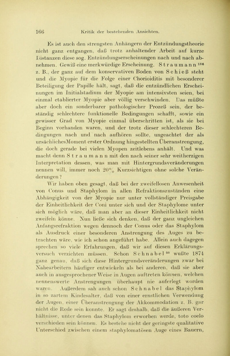 Es ist auch den strengsten Anhängern der Entzündnngstheorie nicht ganz entgangen, daß trotz anhaltender Arbeit auf kurze Distanzen diese sog. Entzündungserscheinungen nach und nach ab- nehmen. Gewiß eine merkwürdige Erscheinung. Straumann^^« z. B., der ganz auf dem konservativen Boden von Schieß steht und die Myopie für die Folge einer Chorioiditis mit besonderer Beteiligung der Papille hält, sagt, daß die entzündlichen Erschei- nungen im Initialstadium der Myopie am intensivsten seien, bei einmal etablierter Myopie aber völlig verschwinden. Das müßte aber doch ein sonderbarer pathologischer Prozeß sein, der be- ständig schlechtere funktionelle Bedingungen schafft, sowie ein gewisser Grad von Myopie einmal überschritten ist, als sie bei Beginn vorhanden waren, und der trotz dieser schlechteren Be- dingungen nach und nach aufhören sollte, ungeachtet der als ursächiichesMoment erster Ordnung hingestellten Überanstrengung, die doch gerade bei vielen Myopen zeitlebens anhält. Und was macht denn S trau mann mit den nach seiner sehr weitherzigen Interpretation dessen, was man mit Hintergrunds Veränderungen nennen will, immer noch 20^o Kurzsichtigen ohne solche Verän- derungen ? Wir haben oben gesagt, daß bei der zweifellosen Anwesenheit von Conus und Staphylom in allen Refraktionszuständen eine Abhängigkeit von der Myopie nur unter vollständiger Preisgabe der Einheitlichkeit der Coni unter sich und der Staphylome unter sich möglich wäre, daß man aber an dieser Einheitlichkeit nicht zweifeln könne. Nun ließe sich denken, daß der ganz ungleichen Anfangsrefraktion wegen dennoch der Conus oder das Staphylom als Ausdruck einer besonderen Anstrengung des Auges zu be- trachten wäre, wie ich schon angeführt habe. Allein auch dagegen sprechen so viele Erfahrungen, daß wir auf diesen Erklärungs- versuch verzichten müssen. Schon Schnabel^ wußte 1874 ganz genau, daß sich diese Hintergrundsveränderungen zwar bei Nahearbeitern häufiger entwickeln als bei anderen, daß sie aber auch in ausgesprochener Weise in Augen auftreten können, welchen nennenswerte Anstrengungen überhaupt nie auferlegt worden waren. Außerdem sah auch schon Schnabel das Staphylom in so zartem Kindesalter, daß von einer ernstlichen Verwendung der Augen, einer Überanstrengung der Akkommodation z. B. gar nicht die Rede sein konnte. Er sagt doshalb, daß die äußeren Ver- hältnisse, unter denen das Staphylom erworben werde, toto coelo verschieden sein können. Es bestehe nicht der geringste qualitative Unterschied zwischen einem staphylomatösen Auge eines Bauern,