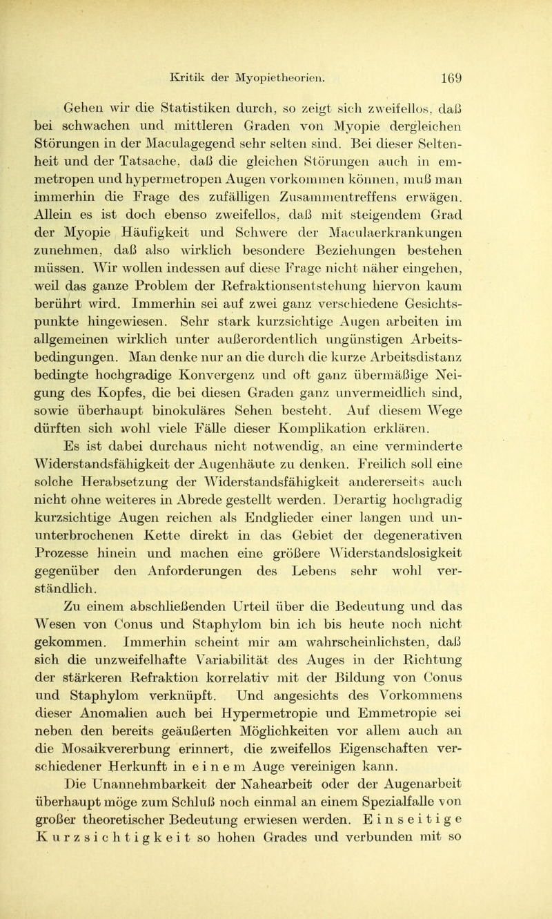 Gehen wir die Statistiken durch, so zeigt sich zweifellos, daß bei schwachen und mittleren Graden von Myopie dergleichen Störungen in der Maculagegend sehr selten sind. Bei dieser Selten- heit und der Tatsache, daß die gleichen Störungen auch in em- metropen und hypermetropen Augen vorkommen können, muß man immerhin die Frage des zufälligen Zusammentreffens erwägen. Allein es ist doch ebenso zweifellos, daß mit steigendem Grad der Myopie Häufigkeit und Schwere der Maculaerkrankungen zunehmen, daß also wirklich besondere Beziehungen bestehen müssen. Wir wollen indessen auf diese Frage nicht näher eingehen, weil das ganze Problem der Refraktionsentstehung hiervon kaum berührt wird. Immerhin sei auf zwei ganz verschiedene Gesichts- punkte hingewiesen. Sehr stark kurzsichtige Augen arbeiten im allgemeinen wirklich unter außerordentlich ungünstigen Arbeits- bedingungen. Man denke nur an die durch die kurze Arbeitsdistanz bedingte hochgradige Konvergenz und oft ganz übermäßige Nei- gung des Kopfes, die bei diesen Graden ganz unvermeidlich sind, sowie überhaupt binokuläres Sehen besteht. Auf diesem Wege dürften sich wohl viele Fälle dieser Komplikation erklären. Es ist dabei durchaus nicht notwendig, an eine verminderte Widerstandsfähigkeit der Augenhäute zu denken. Freilich soll eine solche Herabsetzung der Widerstandsfähigkeit andererseits auch nicht ohne weiteres in Abrede gestellt werden. Derartig hochgradig kurzsichtige Augen reichen als Endglieder einer langen und un- unterbrochenen Kette direkt in das Gebiet der degenerativen Prozesse hinein und machen eine größere Widerstandslosigkeit gegenüber den Anforderungen des Lebens sehr wohl ver- ständlich. Zu einem abschließenden Urteil über die Bedeutung und das Wesen von Conus und Staphylom bin ich bis heute noch nicht gekommen. Immerhin scheint mir am wahrscheinlichsten, daß sich die unzweifelhafte Variabilität des Auges in der Richtung der stärkeren Refraktion korrelativ mit der Bildung von Conus und Staphylom verknüpft. Und angesichts des Vorkommens dieser Anomalien auch bei Hypermetropie und Emmetropie sei neben den bereits geäußerten Möglichkeiten vor allem auch an die Mosaikvererbung erinnert, die zweifellos Eigenschaften ver- schiedener Herkunft in einem Auge vereinigen kann. Die Unannehmbarkeit der Nahearbeit oder der Augen arbeit überhaupt möge zum Schluß noch einmal an einem Spezialfälle von großer theoretischer Bedeutung erwiesen werden. Einseitige Kurzsichtigkeit so hohen Grades und verbunden mit so