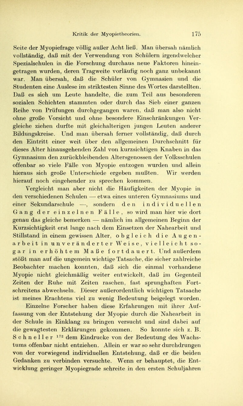Seite der Myopiefrage völlig außer Acht ließ. Man übersah nämlich vollständig, daß mit der Verwendung von Schülern irgendwelcher Spezialschulen in die Forschung durchaus neue Faktoren hinein- getragen wurden, deren Tragweite vorläufig noch ganz unbekannt war. Man übersah, daß die Schüler von Gymnasien und die Studenten eine Auslese im striktesten Sinne des Wortes darstellten. Daß es sich um Leute handelte, die zum Teil aus besonderen sozialen Schichten stammten oder durch das Sieb einer ganzen Reihe von Prüfungen durchgegangen waren, daß man also nicht ohne große Vorsicht und ohne besondere Einschränkungen Ver- gleiche ziehen durfte mit gleichalterigen jungen Leuten anderer Bildungskreise. Und man übersah ferner vollständig, daß durch den Eintritt einer weit über den allgemeinen Durchschnitt für dieses Alter hinausgehenden Zahl von kurzsichtigen Knaben in das Gymnasium den zurückbleibenden Altersgenossen der Volksschulen offenbar so viele Fälle von Myopie entzogen wurden und allein hieraus sich große Unterschiede ergeben mußten. Wir werden hierauf noch eingehender zu sprechen kommen. Vergleicht man aber nicht die Häufigkeiten der Myopie in den verschiedenen Schulen — etwa eines unteren Gymnasiums und einer Sekundärschule —, sondern den individuellen Gang der einzelnen Fälle, so wird man hier wie dort genau das gleiche bemerken — nämlich im allgemeinen Beginn der Kurzsichtigkeit erst lange nach dem Einsetzen der Nahearbeit und Stillstand in einem gewissen Alter, obgleich die Augen- arbeit in unveränderter Weise, vielleicht so- gar in erhöhtem Maße fortdauert. Und außerdem stößt man auf die ungemein wichtige Tatsache, die sicher zahlreiche Beobachter machen konnten, daß sich die einmal vorhandene Myopie nicht gleichmäßig weiter entwickelt, daß im Gegenteil Zeiten der Ruhe mit Zeiten raschen, fast sprunghaften Fort- schreitens abwechseln. Dieser außerordentlich wichtigen Tatsache ist meines Erachtens viel zu wenig Bedeutung beigelegt worden. Einzelne Forscher haben diese Erfahrungen mit ihrer Auf- fassung von der Entstehung der Myopie durch die Nahearbeit in der Schule in Einklang zu bringen versucht und sind dabei auf die gewagtesten Erklärungen gekommen. So konnte sich z.B. Schneller dem Eindrucke von der Bedeutung des Wachs- tums offenbar nicht entziehen. Allein er war so sehr durchdrungen von der vorwiegend individuellen Entstehung, daß er die beiden Gedanken zu verbinden versuchte. Wenn er behauptet, die Ent- wicklung geringer Myopiegrade schreite in den ersten Schuljahren