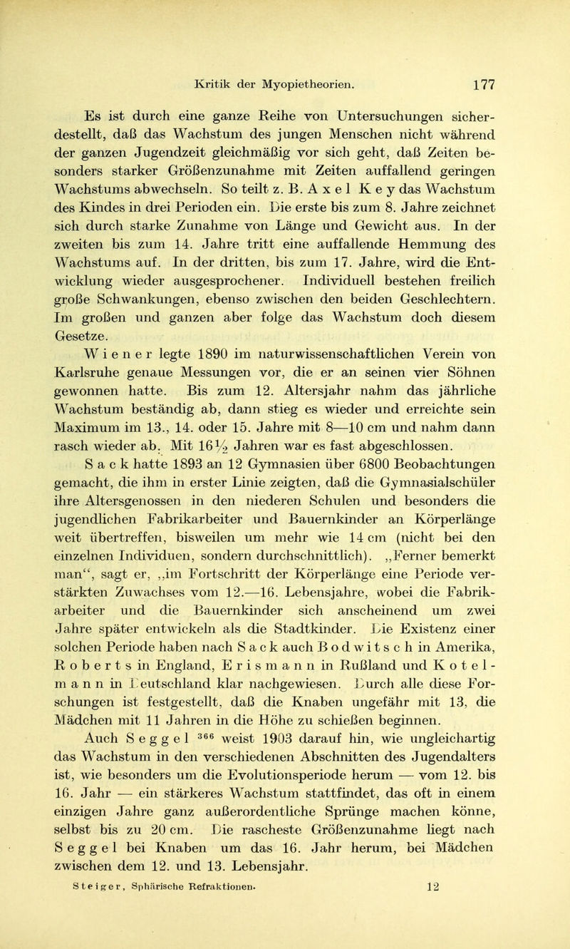 Es ist durch eine ganze Reihe von Untersuchungen sicher- dest eilt, daß das Wachstum des jungen Menschen nicht während der ganzen Jugendzeit gleichmäßig vor sich geht, daß Zeiten be- sonders starker Größenzunahme mit Zeiten auffallend geringen Wachstums abwechseln. So teilt z.B.Axel Key das Wachstum des Kindes in drei Perioden ein. Die erste bis zum 8. Jahre zeichnet sich durch starke Zunahme von Länge und Gewicht aus. In der zweiten bis zum 14. Jahre tritt eine auffallende Hemmung des Wachstums auf. In der dritten, bis zum 17. Jahre, wird die Ent- wicklung wieder ausgesprochener. Individuell bestehen freilich große Schwankungen, ebenso zwischen den beiden Geschlechtern. Im großen und ganzen aber folge das Wachstum doch diesem Gesetze. Wiener legte 1890 im naturwissenschaftlichen Verein von Karlsruhe genaue Messungen vor, die er an seinen vier Söhnen gewonnen hatte. Bis zum 12. Alters jähr nahm das jährliche Wachstum beständig ab, dann stieg es wieder und erreichte sein Maximum im 13., 14. oder 15. Jahre mit 8—10 cm und nahm dann rasch wieder ab. Mit 16% Jahren war es fast abgeschlossen. Sack hatte 1893 an 12 Gymnasien über 6800 Beobachtungen gemacht, die ihm in erster Linie zeigten, daß die Gymnasialschüler ihre Altersgenossen in den niederen Schulen und besonders die jugendlichen Fabrikarbeiter und Bauernkinder an Körperlänge weit übertreffen, bisweilen um mehr wie 14 cm (nicht bei den einzelnen Individuen, sondern durchschnittlich). ,,Ferner bemerkt man, sagt er, ,,im Fortschritt der Körperlänge eine Periode ver- stärkten Zuwachses vom 12.—16. Lebensjahre, wobei die Fabrik- arbeiter und die Bauernkinder sich anscheinend um zwei Jahre später entwickeln als die Stadtkinder. Lie Existenz einer solchen Periode haben nach Sack auch Bodwitschin Amerika, Roberts in England, Erismann in Rußland und K o t e 1 - m a n n in i^eutschland klar nachgewiesen . Durch alle diese For- schungen ist festgestellt, daß die Knaben ungefähr mit 13, die Mädchen mit 11 Jahren in die Höhe zu schießen beginnen. Auch Seggel weist 1903 darauf hin, wie ungleichartig das Wachstum in den verschiedenen Abschnitten des Jugendalters ist, wie besonders um die Evolutionsperiode herum — vom 12. bis 16. Jahr — ein stärkeres Wachstum stattfindet, das oft in einem einzigen Jahre ganz außerordentliche Sprünge machen könne, selbst bis zu 20 cm. Die rascheste Größenzunahme liegt nach S e g g e 1 bei Knaben um das 16. Jahr herum, bei Mädchen zwischen dem 12. und 13. Lebensjahr. Steiger, Sphärische Refraktionen. 12