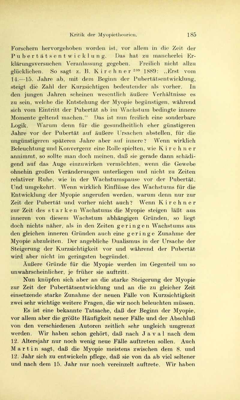 Forschern hervorgehoben worden ist, vor allem in die Zeit der Pubertätsentwickinn g. Das hat zu mancherlei Er- klärungsversuchen Veranlassung gegeben. Freilich nicht allzu glücklichen. So sagt z. B. K i r c h n e r'^f^'^ 1889: ,,Erst vom 14.—15. Jahre ab, mit dem Beginn der Pubertätsentwicklung, steigt die Zahl der Kurzsichtigen bedeutender als vorher. In den jungen Jahren scheinen wesentlich äußere Verhältnisse es zu sein, welche die Entstehung der Myopie begünstigen, während sich vom Eintritt der Pubertät ab im Wachstum bedingte innere Momente geltend machen. Das ist mm freilich eine sonderbare Logik. Warum denn für die gesundheitlich eher günstigeren Jahre vor der Pubertät auf äußere Ursachen abstellen, für die ungünstigeren späteren Jahre aber auf innere? Wenn wirklich Beleuchtung und Konvergenz eine Rolle spielten, wie Kirchner annimmt, so sollte man doch meinen, daß sie gerade dann schädi- gend auf das Auge einzuwirken vermöchten, wenn die Gewebe ohnehin großen Veränderungen unterliegen und nicht zu Zeiten relativer Ruhe, wie in der Wachstumspause vor der Pubertät. Und umgekehrt. Wenn wirklich Einflüsse des Wachstums für die Entwicklung der Myopie angerufen werden, warum denn nur zur Zeit der Pubertät und vorher nicht auch ? Wenn Kirchner zur Zeit des starken Wachstums die Myopie steigen läßt aus inneren von diesem Wachstum abhängigen Gründen, so liegt doch nichts näher, als in den Zeiten geringen Wachstums aus den gleichen inneren Gründen auch eine geringe Zunahme der Myopie abzuleiten. Der angebliche Dualismus in der Ursache der Steigerung der Kurzsichtigkeit vor und während der Pubertät wird aber nicht im geringsten begründet. Äußere Gründe für die Myopie werden im Gegenteil um so unwahrscheinlicher, je früher sie auftritt. Nun knüpfen sich aber an die starke Steigerung der Myopie zur Zeit der Pubertätsentwicklung und an die zu gleicher Zeit einsetzende starke Zunahme der neuen Fälle von Kurzsichtigkeit zwei sehr wichtige weitere Fragen, die wir noch beleuchten müssen. Es ist eine bekannte Tatsache, daß der Beginn der Myopie, vor allem aber die größte Häufigkeit neuer Fälle und der Abschluß von den verschiedenen Autoren zeitlich sehr ungleich umgrenzt werden. Wir haben schon gehört, daß nach J a v a 1 nach dem 12. Altersjahr nur noch wenig neue Fälle auftreten sollen. Auch Martin sagt, daß die Myopie meistens zwischen dem 8. und 12. Jahr sich zu entwickeln pflege, daß sie von da ab viel seltener und nach dem 15. Jahr nur noch vereinzelt auftrete. Wir haben